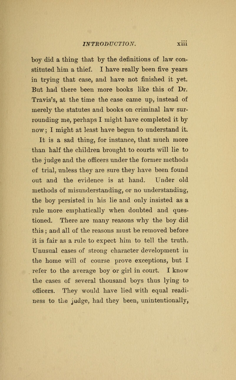 boy did a thing that by the definitions of law con- stituted him a thief. I have really been five years in trying that case, and have not finished it yet. But had there been more books like this of Dr. Travis's, at the time the case came up, instead of merely the statutes and books on criminal law sur- rounding me, perhaps I might have completed it by now; I might at least have begun to understand it. It is a sad thing, for instance, that much more than half the children brought to courts will lie to the judge and the ofiicers under the former methods of trial, unless they are sure they have been found out and the evidence is at hand. Under old methods of misunderstanding, or no understanding, the boy persisted in his lie and only insisted as a rule more emphatically when doubted and ques- tioned. There are many reasons why the boy did this ; and all of the reasons must be removed before it is fair as a rule to expect him to tell the truth. Unusual cases of strong character development in the home will of course prove exceptions, but I refer to the average boy or girl in court. I know the cases of several thousand boys thus lying to officers. They would have lied with equal readi- ness to the judge, had they been, unintentionally,