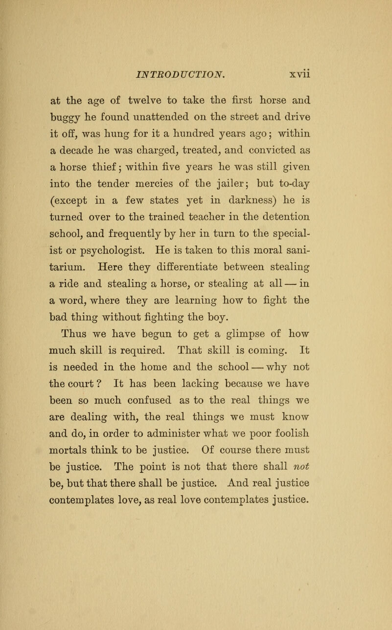 at the age of twelve to take the first horse and buggy he found unattended on the street and drive it off, was hung for it a hundred years ago; within a decade he was charged, treated, and convicted as a horse thief; within five years he was still given into the tender mercies of the jailer; but to-day (except in a few states yet in darkness) he is turned over to the trained teacher in the detention school, and frequently by her in turn to the special- ist or psychologist. He is taken to this moral sani- tarium. Here they differentiate between stealing a ride and stealing a horse, or stealing at all — in a word, where they are learning how to fight the bad thing without fighting the boy. Thus we have begun to get a glimpse of how much skill is required. That skill is coming. It is needed in the home and the school — why not the court ? It has been lacking because we have been so much confused as to the real things we are dealing with, the real things we must know and do, in order to administer what we j)oor foolish mortals think to be justice. Of course there must be justice. The point is not that there shall not be, but that there shall be justice. And real justice contemplates love, as real love contemplates justice.