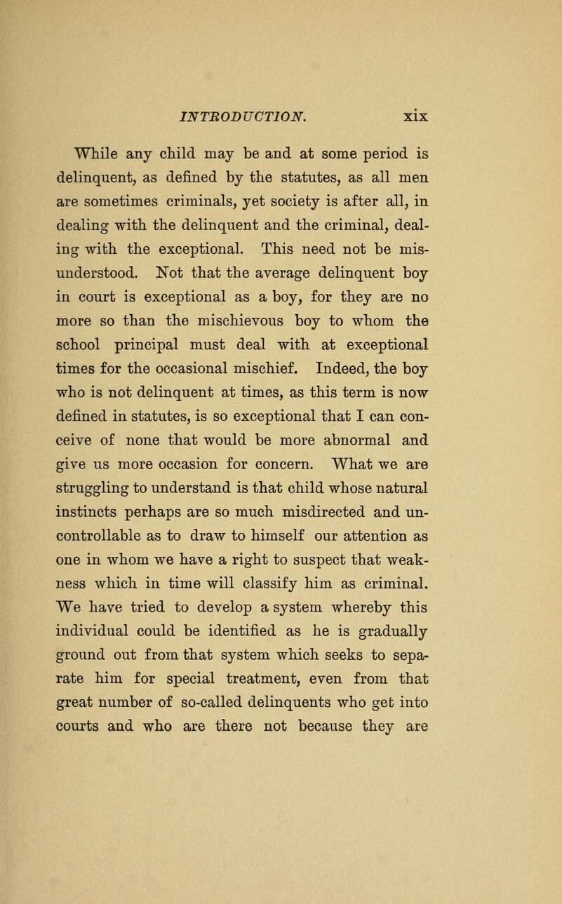 While any child may be and at some period is delinquent, as defined by the statutes, as all men are sometimes criminals, yet society is after all, in dealing with the delinquent and the criminal, deal- ing with the exceptional. This need not be mis- understood. Not that the average delinquent boy in court is exceptional as a boy, for they are no more so than the mischievous boy to whom the school principal must deal with at exceptional times for the occasional mischief. Indeed, the boy who is not delinquent at times, as this term is now defined in statutes, is so exceptional that I can con- ceive of none that would be more abnormal and give us more occasion for concern. What we are struggling to understand is that child whose natural instincts perhaps are so much misdirected and un- controllable as to draw to himself our attention as one in whom we have a right to suspect that weak- ness which in time will classify him as criminal. We have tried to develop a system whereby this individual could be identified as he is gradually ground out from that system which seeks to sepa- rate him for special treatment, even from that great number of so-called delinquents who get into courts and who are there not because they are