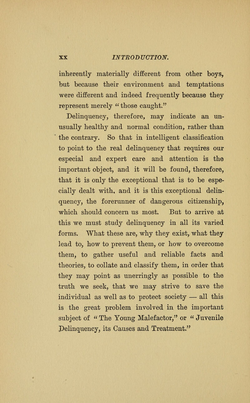 inherently materially different from other boys, but because their environment and temptations were different and indeed frequently because they represent merely  those caught. Delinquency, therefore, may indicate an un- usually healthy and normal condition, rather than the contrary. So that in intelligent classification to point to the real delinquency that requires our especial and expert care and attention is the important object, and it will be found, therefore, that it is only the exceptional that is to be espe- cially dealt with, and it is this exceptional delin- quency, the forerunner of dangerous citizenship, which should concern us most. But to arrive at this we must study delinquency in all its varied forms. What these are, why they exist, what they lead to, how to prevent them, or how to overcome them, to gather useful and reliable facts and theories, to collate and classify them, in order that they may point as unerringly as possible to the truth we seek, that we may strive to save the individual as well as to protect society — all this is the great problem involved in the important subject of  The Young Malefactor,'' or  Juvenile Pelinquency, its Causes and Treatment/'