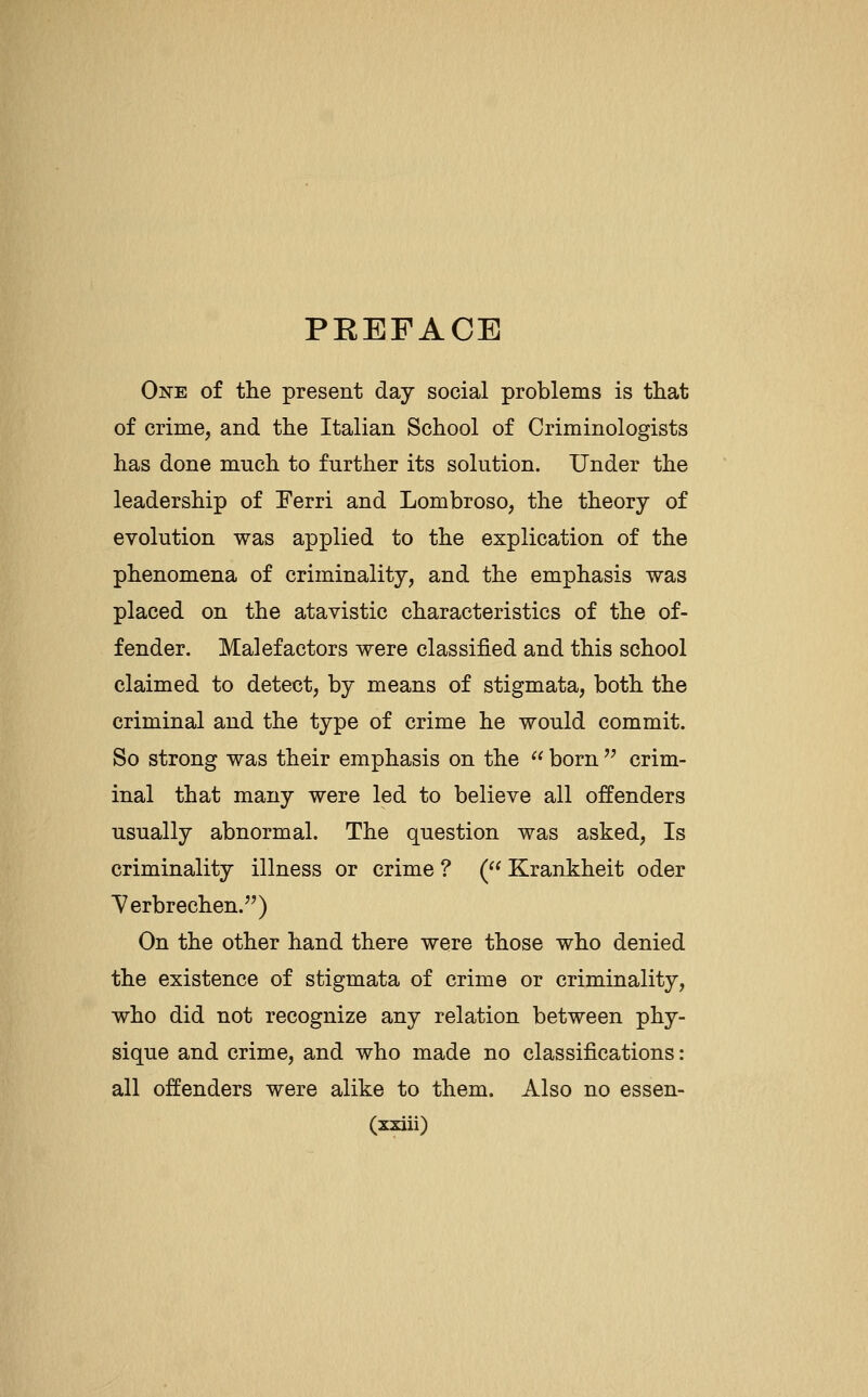 PREFACE One of the present day social problems is that of crime, and the Italian School of Criminologists has done much to further its solution. Under the leadership of Ferri and Lombroso, the theory of evolution was applied to the explication of the phenomena of criminality, and the emphasis was placed on the atavistic characteristics of the of- fender. Malefactors were classified and this school claimed to detect, by means of stigmata, both the criminal and the type of crime he would commit. So strong was their emphasis on the  born  crim- inal that many were led to believe all offenders usually abnormal. The question was asked. Is criminality illness or crime ? (^' Krankheit oder Terbrechen.) On the other hand there were those who denied the existence of stigmata of crime or criminality, who did not recognize any relation between phy- sique and crime, and who made no classifications: all offenders were alike to them. Also no essen-