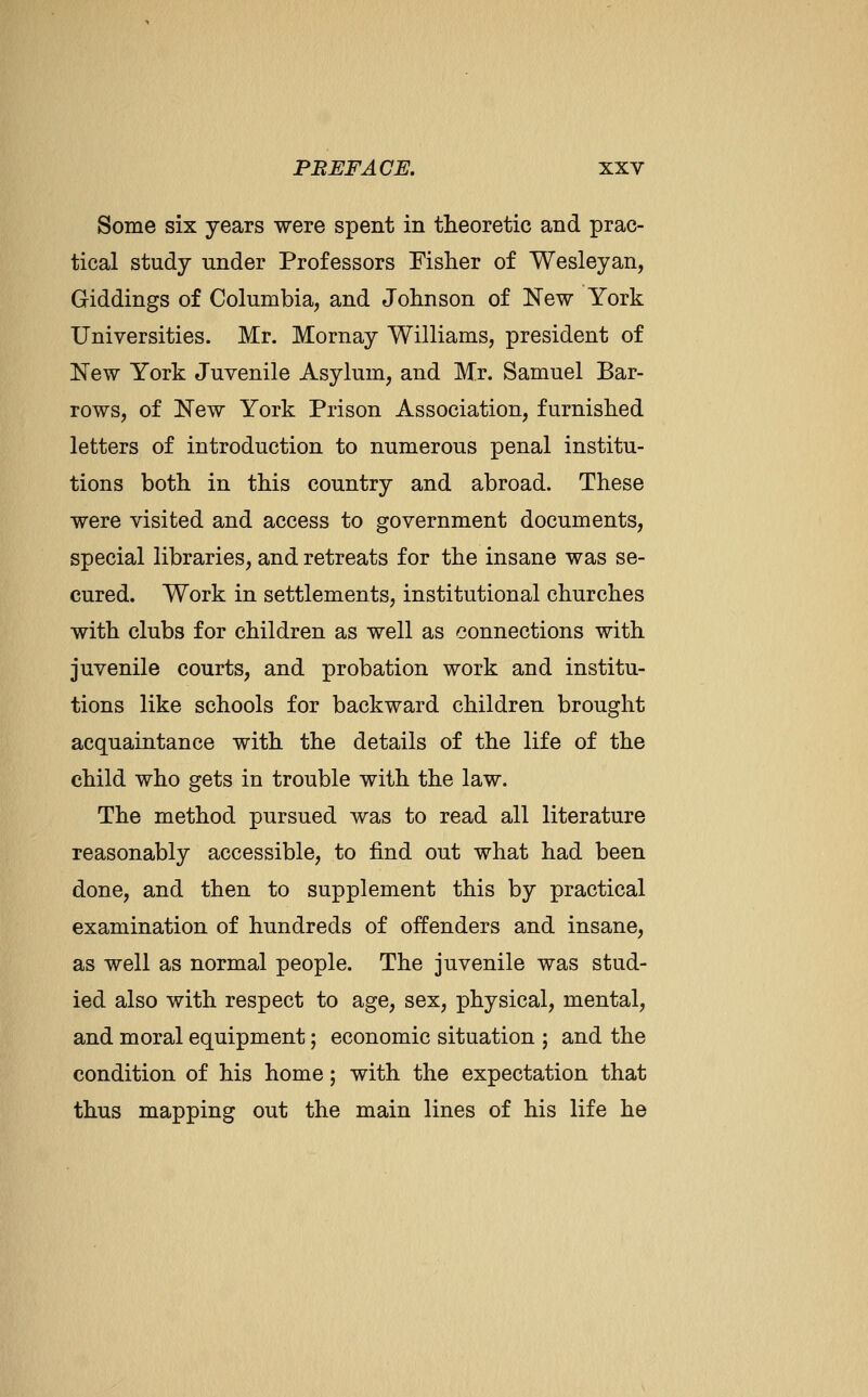 Some six years were spent in theoretic and prac- tical study under Professors Fisher of Wesleyan, Giddings of Columbia, and Johnson of New York Universities. Mr. Mornay Williams, president of New York Juvenile Asylum, and Mr. Samuel Bar- rows, of New York Prison Association, furnished letters of introduction to numerous penal institu- tions both in this country and abroad. These were visited and access to government documents, special libraries, and retreats for the insane was se- cured. Work in settlements, institutional churches with clubs for children as well as connections with juvenile courts, and probation work and institu- tions like schools for backward children brought acquaintance with the details of the life of the child who gets in trouble with the law. The method pursued was to read all literature reasonably accessible, to find out what had been done, and then to supplement this by practical examination of hundreds of offenders and insane, as well as normal people. The juvenile was stud- ied also with respect to age, sex, physical, mental, and moral equipment; economic situation ; and the condition of his home; with the expectation that thus mapping out the main lines of his life he