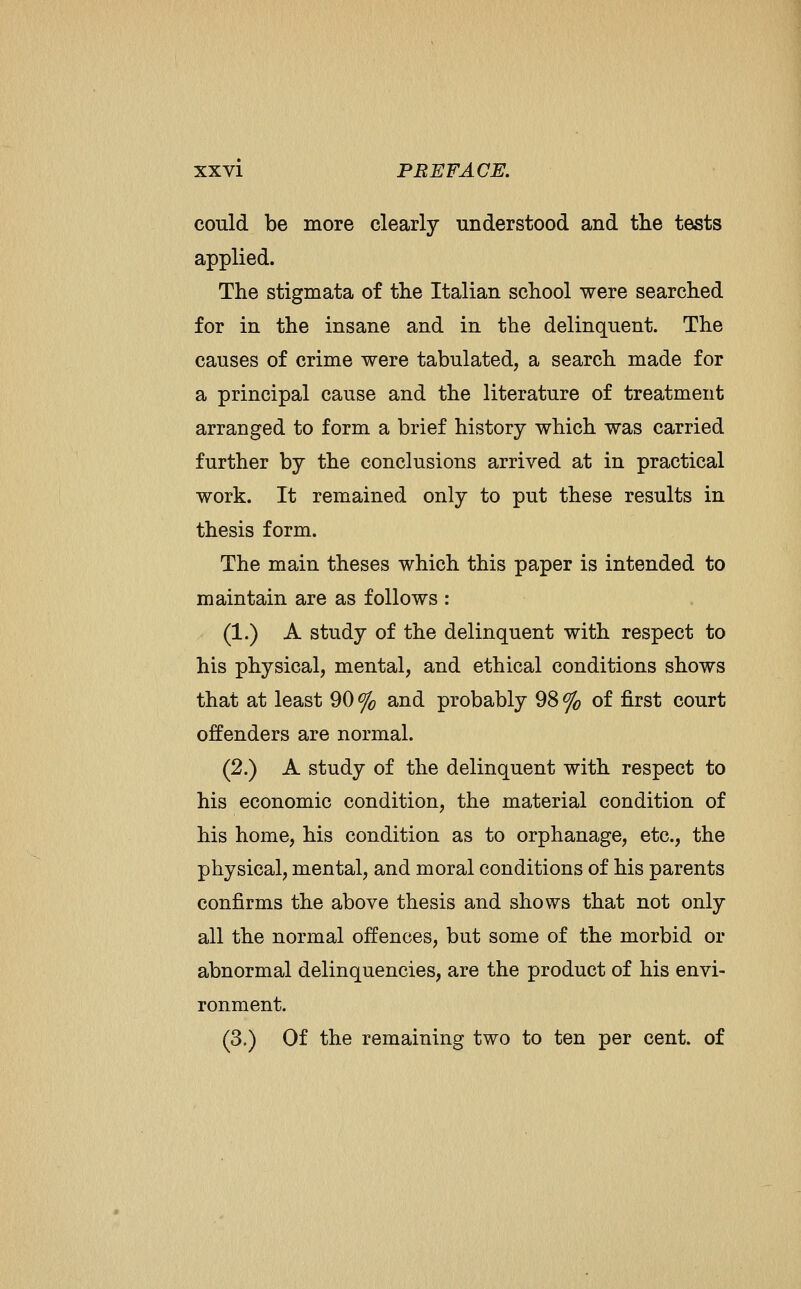 could be more clearly understood and tlie tests applied. The stigmata of the Italian school were searched for in the insane and in the delinquent. The causes of crime were tabulated, a search made for a principal cause and the literature of treatment arranged to form a brief history which was carried further by the conclusions arrived at in practical work. It remained only to put these results in thesis form. The main theses which this paper is intended to maintain are as follows : (1.) A study of the delinquent with respect to his physical, mental, and ethical conditions shows that at least 90 % and probably 98 % of first court offenders are normal. (2.) A study of the delinquent with respect to his economic condition, the material condition of his home, his condition as to orphanage, etc., the physical, mental, and moral conditions of his parents confirms the above thesis and shows that not only all the normal offences, but some of the morbid or abnormal delinquencies, are the product of his envi- ronment. (3.) Of the remaining two to ten per cent, of