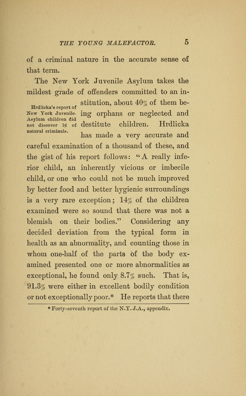 of a criminal nature in the accurate sense of that term. The New York Juvenile Asylum takes the mildest grade of offenders committed to an in- stitution, about 40% of them be- Hrdlicka's report of New York Juvenile- ing orphaus or ueglcctcd and Asylum children did not discover 1$ of destitute children. Hrdlicka natural criminals. , , , has made a very accurate and careful examination of a thousand of these, and the gist of his report follows:  A really infe- rior child, an inherently vicious or imbecile child, or one who could not be much improved by better food and better hygienic surroundings is a very rare exception; 14% of the children examined were so sound that there was not a blemish on their bodies. Considering any decided deviation from the typical form in health as an abnormality, and counting those in whom one-half of the parts of the body ex- amined presented one or more abnormalities as exceptional, he found only 8.7% such. That is, 91.3% were either in excellent bodily condition or not exceptionally poor.* He reports that there *rorly-seventh report of the N.Y. J.A., appendix.