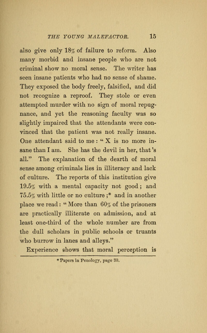 also give only 18% of failure to reform. Also many morbid and insane people who are not criminal show no moral sense. The writer has seen insane patients who had no sense of shame. They exposed the body freely, falsified, and did not recognize a reproof. They stole or even attempted murder with no sign of moral repug- nance, and yet the reasoning faculty was so slightly impaired that the attendants were con- vinced that the patient was not really insane. One attendant said to me : X is no more in- sane than I am. She has the devil in her, that's all. The explanation of the dearth of moral sense among criminals lies in illiteracy and lack of culture. The reports of this institution give 19.5% with a mental capacity not good; and 75.5% with little or no culture ;* and in another place we read:  More than 60% of the prisoners are practically illiterate on admission, and at least one-third of the whole number are from the dull scholars in public schools or truants who burrow in lanes and alleys. Experience shows that moral perception is * Papers in Penology, page 30.