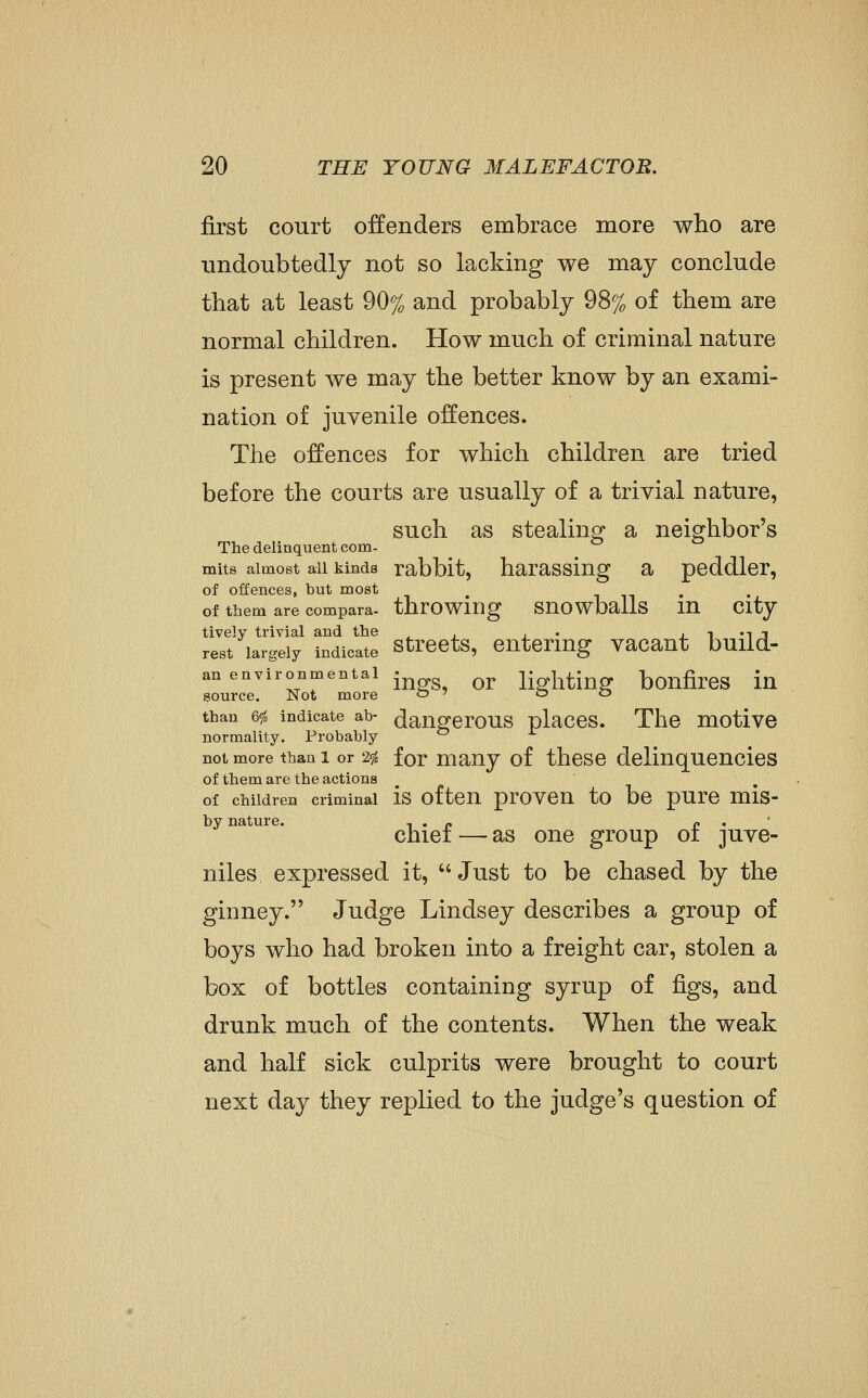 first court offenders embrace more who are undoubtedly not so lacking we may conclude that at least 90% and probably 98% of them are normal children. How much of criminal nature is present we may the better know by an exami- nation of juvenile offences. The offences for which children are tried before the courts are usually of a trivial nature, such as stealinP a neighbor's The delinquent com- mits almost all kinds rabbit, harassiug a peddler, of offences, but most ^ . of them are compara- throwing SUOWballs lU City tively trivial and the ^ . . . j i m j rest largely indicate StrCCtS, CUtermg Vacaut build- an environmental • ^^ lighting boufireS iu source. Not more o ' o o than 6<fc indicate ab- dangcrous placcs. The motive normality. Probably ^ not more than 1 or 2<fc for many of thcsc delinquencies of them are the actions of children criminal is oftCU prOVCU to bc pUrC mis- by nature. i • p p •  chiei — as one group oi juve- niles expressed it, Just to be chased by the giDuey. Judge Lindsey describes a group of boys who had broken into a freight car, stolen a box of bottles containing syrup of figs, and drunk much of the contents. When the weak and half sick culprits were brought to court next day they replied to the judge's question of