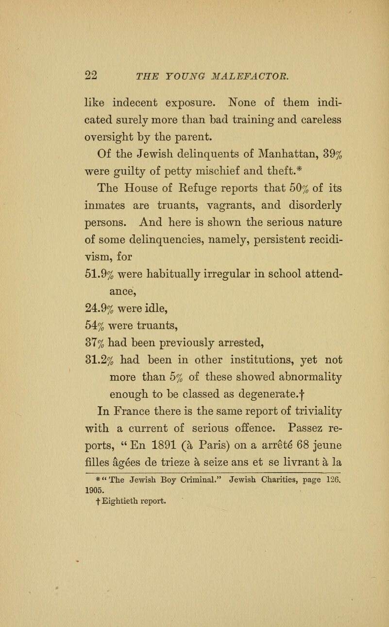 like indecent exposure. None of them indi- cated surely more than bad training and careless oversight by the parent. Of the Jewish delinquents of Manhattan, 39% were guilty of petty mischief and theft.* The House of Refuge reports that 50% of its inmates are truants, vagrants, and disorderly persons. And here is shown the serious nature of some delinquencies, namely, persistent recidi- vism, for 51.9% were habitually irregular in school attend- ance, 24.9% were idle, 54% were truants, 37% had been previously arrested, 31.2% had been in other institutions, yet not more than 5% of these showed abnormality enough to be classed as degenerate.f In France there is the same report of triviality with a current of serious offence. Passez re- ports,  En 1891 (a Paris) on a arrets 68 jeune filles ascees de trieze a seize ans et se livrant a la *The Jewish Boy CriminaL Jewish Charities, page 126. 1905. t Eightieth report.