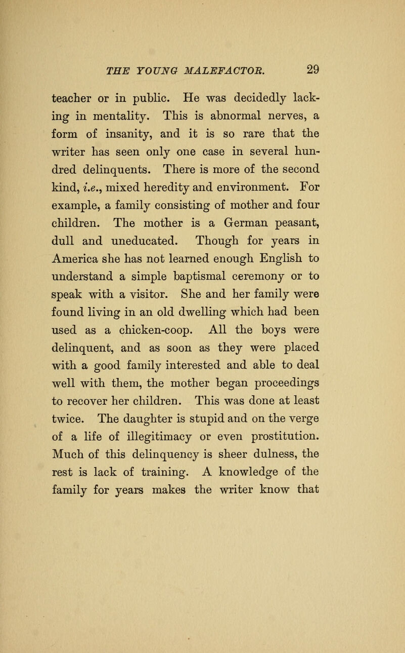 teacher or in public. He was decidedly lack- ing in mentality. This is abnormal nerves, a form of insanity, and it is so rare that the writer has seen only one case in several hun- dred delinquents. There is more of the second kind, 2.e., mixed heredity and environment. For example, a family consisting of mother and four children. The mother is a German peasant, dull and uneducated. Though for years in America she has not learned enough English to understand a simple baptismal ceremony or to speak with a visitor. She and her family were found living in an old dwelling which had been used as a chicken-coop. All the boys were delinquent, and as soon as they were placed with a good family interested and able to deal well with them, the mother began proceedings to recover her children. This was done at least twice. The daughter is stupid and on the verge of a life of illegitimacy or even prostitution. Much of this delinquency is sheer dulness, the rest is lack of training. A knowledge of the family for years makes the writer know that