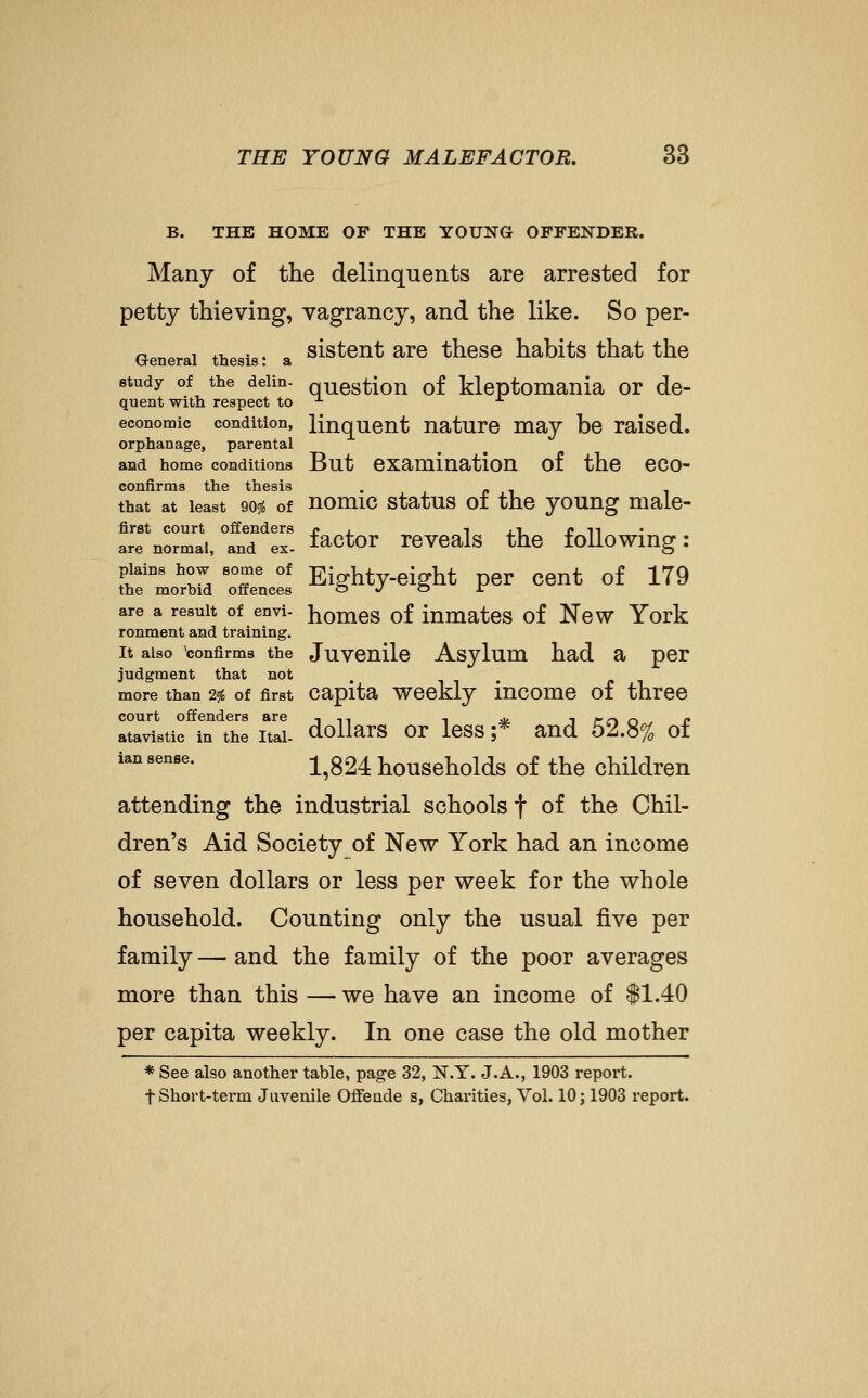 B. THE HOME OP THE YOUNG OFFENDER. Many of the delinquents are arrested for petty thieving, vagrancy, and the like. So per- Generai thesis: a sistent are these habits that the study of the deiin- question of kleptomania or de- quent with respect to -^ ■*■ economic condition, linquent nature may be raised. orphanage, parental and home conditions But examination of the eco- confirms tlif* tlipsis that at least 90?^ of nomic status of the young male- first court offenders c , i .i £ n are normal, and ex- I^Ctor reveals the followmg I plains how some of Eighty-eight per cent of 179 the morbid offences o ^ o ir are a result of envi- homes of iumates of Ncw York ronment and training. It also ^confirms the Juvcnilc Asylum had a per judgment that not more than 29J of first Capita wcckly iucomc of three court offenders are in -, ^ -i rrt r, c atavistic in the itai- dollars OT less ;* and 52.8% of ian sense. -^^324 houscholds of the children attending the industrial schools f of the Chil- dren's Aid Society of New York had an income of seven dollars or less per week for the whole household. Counting only the usual five per family — and the family of the poor averages more than this — we have an income of $1.40 per capita weekly. In one case the old mother * See also another table, page 32, N.Y. J.A., 1903 report. t Short-term Juvenile Offeade s, Chai'ities, Vol. 10; 1903 report.