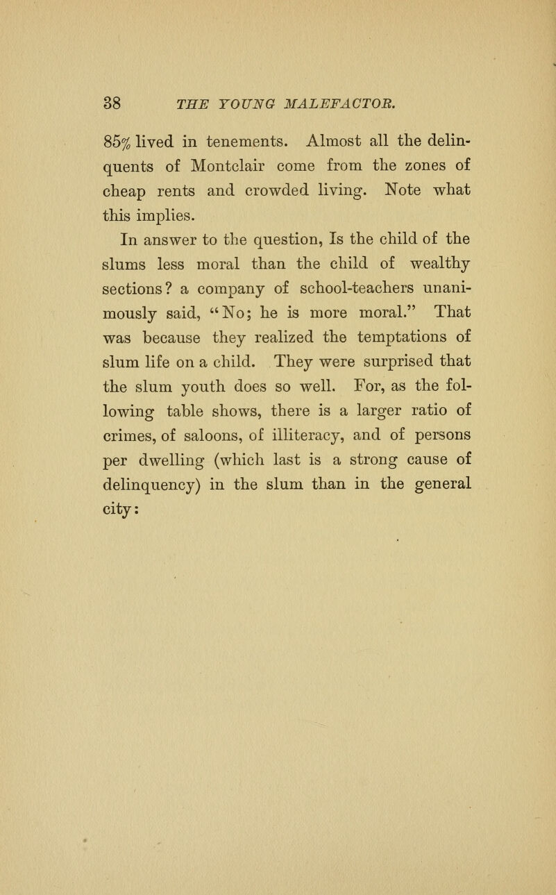 % lived in tenements. Almost all the delin- quents of Montclair come from the zones of cheap rents and crowded living. Note what this implies. In answer to the question, Is the child of the slums less moral than the child of wealthy- sections? a company of school-teachers unani- mously said, No; he is more moral. That was because they realized the temptations of slum life on a child. They were surprised that the slum youth does so well. For, as the fol- lowing table shows, there is a larger ratio of crimes, of saloons, of illiteracy, and of persons per dwelling (which last is a strong cause of delinquency) in the slum than in the general city: