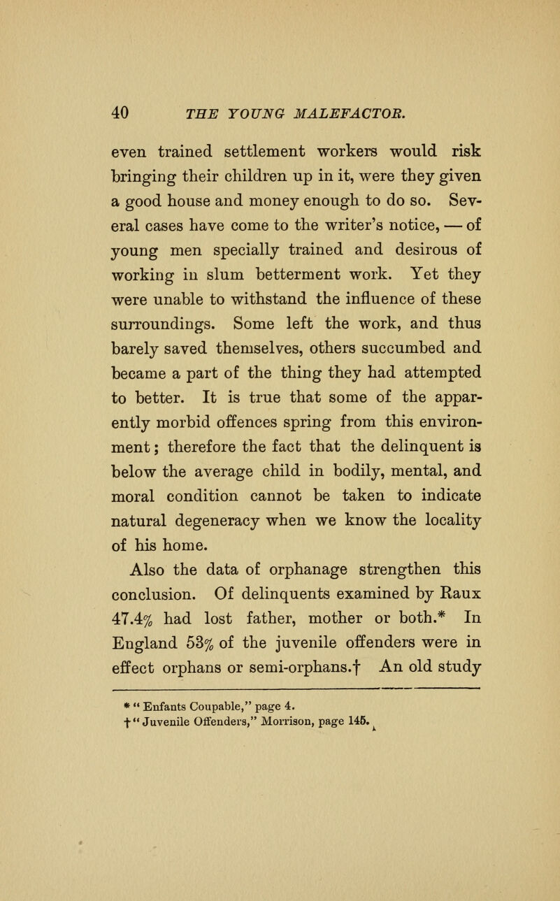 even trained settlement workers would risk bringing their children up in it, were they given a good house and money enough to do so. Sev- eral cases have come to the writer's notice, — of young men specially trained and desirous of working in slum betterment work. Yet they were unable to withstand the influence of these surroundings. Some left the work, and thus barely saved themselves, others succumbed and became a part of the thing they had attempted to better. It is true that some of the appar- ently morbid offences spring from this environ- ment ; therefore the fact that the delinquent is below the average child in bodily, mental, and moral condition cannot be taken to indicate natural degeneracy when we know the locality of his home. Also the data of orphanage strengthen this conclusion. Of delinquents examined by Raux 47.4% had lost father, mother or both.* In England 53% of the juvenile offenders were in effect orphans or semi-orphans.f An old study *  Enfants Coupable, page 4. t Juvenile Offenders, Morrison, page 145.