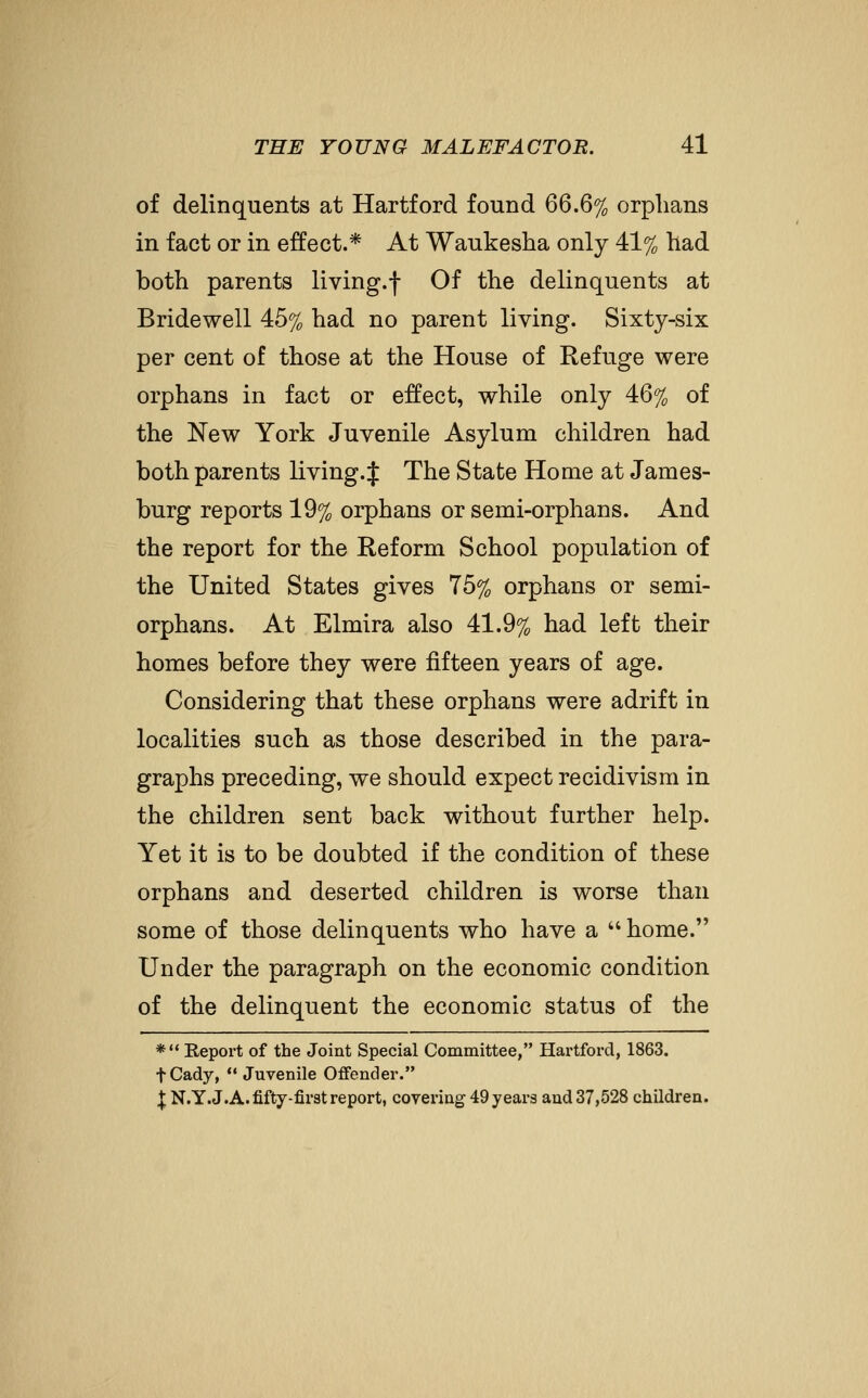 of delinquents at Hartford found 66.6% orphans in fact or in effect.* At Waukesha only 41% had both parents living.f Of the delinquents at Bridewell 45% had no parent living. Sixty-six per cent of those at the House of Refuge were orphans in fact or effect, while only 46% of the New York Juvenile Asylum children had both parents living.^ The State Home at James- burg reports 19% orphans or semi-orphans. And the report for the Reform School population of the United States gives 75% orphans or semi- orphans. At Elmira also 41.9% had left their homes before they were fifteen years of age. Considering that these orphans were adrift in localities such as those described in the para- graphs preceding, we should expect recidivism in the children sent back without further help. Yet it is to be doubted if the condition of these orphans and deserted children is worse than some of those delinquents who have a  home. Under the paragraph on the economic condition of the delinquent the economic status of the * Repoi't of the Joint Special Committee, Hartford, 1863. fCady,  Juvenile Offender. \ N.Y.J.A. fifty-first report, covering 49 years and 37,528 children.