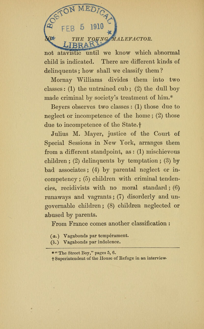 ALEFACTOB. not ataTOticuntil we know which abnormal child is indicated. There are different kinds of delinquents; how shall we classify them ? Mornay Williams divides them into two classes: (1) the untrained cub; (2) the dull boy made criminal by society's treatment of him.* Beyers observes two classes: (1) those due to neglect or incompetence of the home; (2) those due to incompetence of the State.f Julius M. Mayer, justice of the Court of Special Sessions in New York, arranges them from a different standpoint, as : (1) mischievous children; (2) delinquents by temptation; (3) by bad associates; (4) by parental neglect or in- competency ; (5) children with criminal tenden- cies, recidivists with no moral standard; (6) runaways and vagrants; (7) disorderly and un- governable children; (8) children neglected or abused by parents. From France comes another classification : (a.) Vagabonds par temperament. (&.) Vagabonds par indolence. *  The Street Boy, pages 5, 6. t Superintendent of the House of Refuge in an interview*