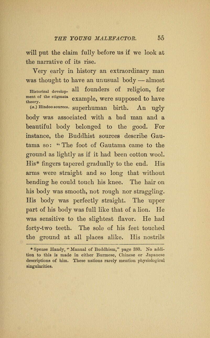 will put the claim fully before us if we look at the narrative of its rise. Very early in history an extraordinary man was thought to have an unusual body — almost Historical develop- ^11 fouuders of religiou, for Teory.^ '^^ '''^''^'^ cxampk, Were supposed to have (a.) Hindoo sources, superhumau birth. An ugly body was associated with a bad man and a beautiful body belonged to the good. For instance, the Buddhist sources describe Gau- tama so:  The foot of Gautama came to the ground as lightly as if it had been cotton wool. His* fingers tapered gradually to the end. His arms were straight and so long that without bending he could touch his knee. The hair on his body was smooth, not rough nor straggling. His body was perfectly straight. The upper part of his body was full like that of a lion. He was sensitive to the slightest flavor. He had forty-two teeth. The sole of his feet touched the ground at all places alike. His nostrils * Spense Handy,  Manual of Buddhism, page 380. No addi- tion to this is made in either Burmese, Chinese or Japanese descriptions of him. These nations rarely mention physiological singularities.