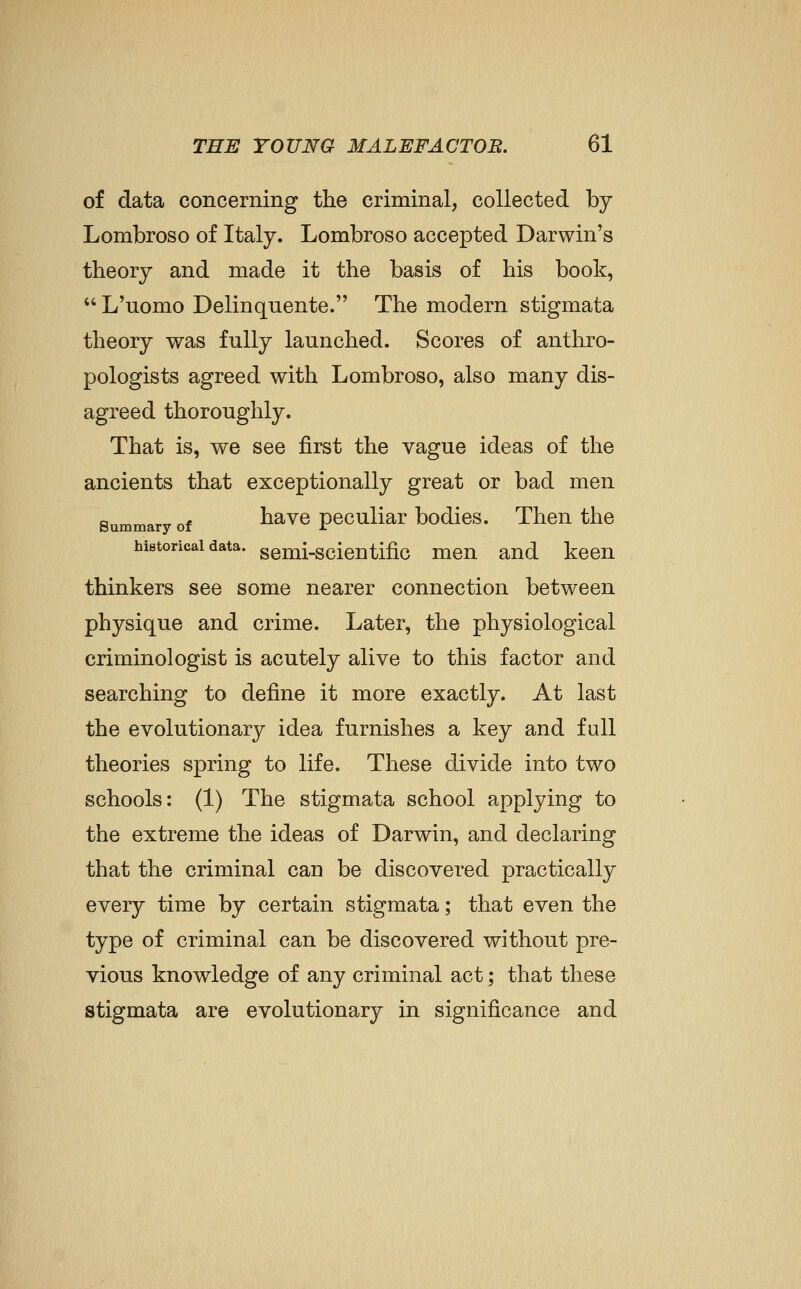 of data concerning the criminal, collected by Lombroso of Italy. Lombroso accepted Darwin's theory and made it the basis of his book,  L'uomo Delinquente. The modern stigmata theory was fully launched. Scores of anthro- pologists agreed with Lombroso, also many dis- agreed thoroughly. That is, we see first the vague ideas of the ancients that exceptionally great or bad men Summary of havc pcculiar bodics. Then the historical data, gemi-scicntific men and keen thinkers see some nearer connection between physique and crime. Later, the physiological criminologist is acutely alive to this factor and searching to define it more exactly. At last the evolutionary idea furnishes a key and full theories spring to life. These divide into two schools: (1) The stigmata school applying to the extreme the ideas of Darwin, and declaring that the criminal can be discovered practically every time by certain stigmata; that even the type of criminal can be discovered without pre- vious knowledge of any criminal act; that these stigmata are evolutionary in significance and