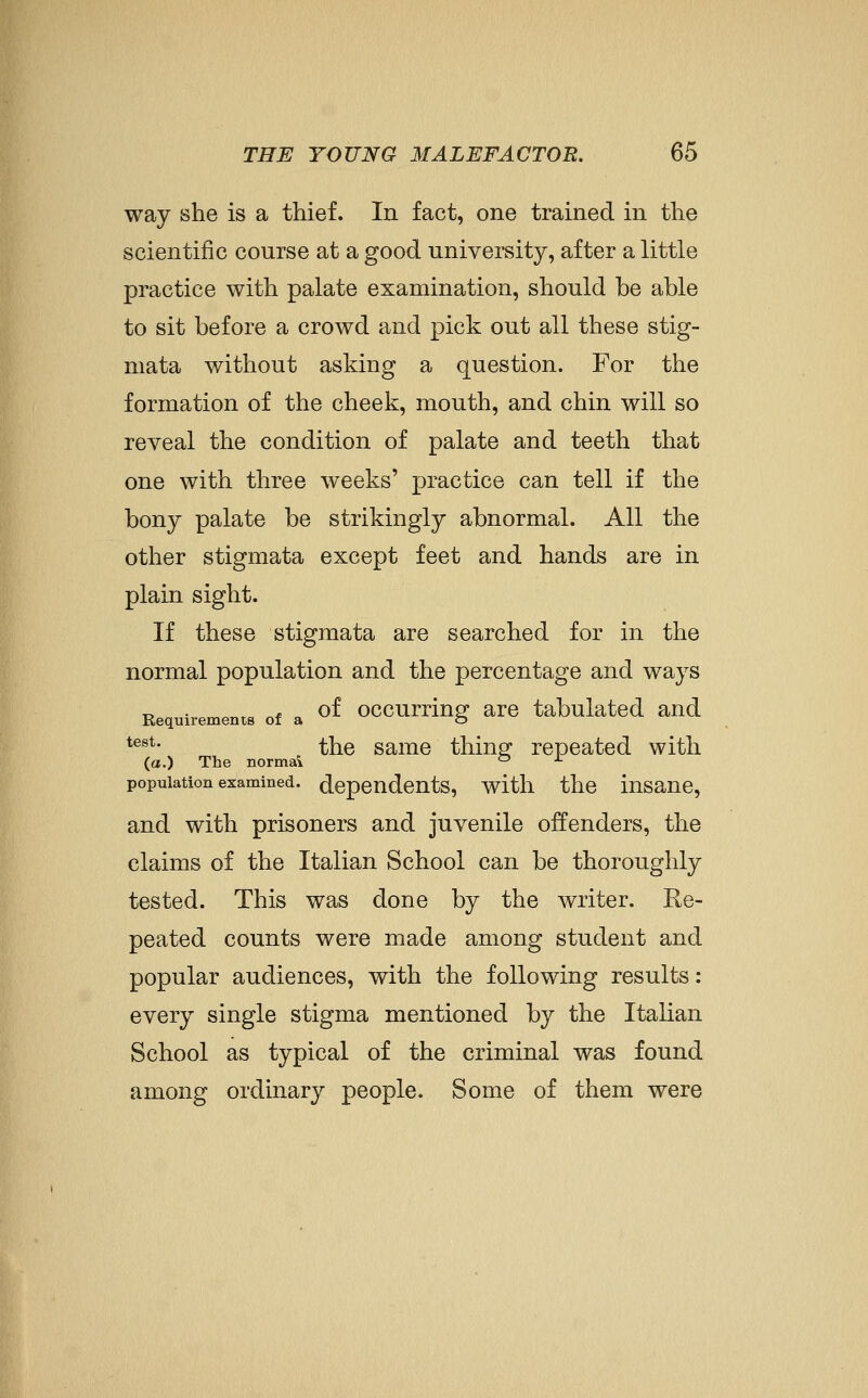 way she is a thief. In fact, one trained in the scientific course at a good university, after a little practice with palate examination, should be able to sit before a crowd and pick out all these stig- mata without asking a question. For the formation of the cheek, mouth, and chin will so reveal the condition of palate and teeth that one with three weeks' practice can tell if the bony palate be strikingly abnormal. All the other stigmata except feet and hands are in plain sight. If these stigmata are searched for in the normal population and the percentage and ways „ . , „* „ of occurrinsf are tabulated and Requirements of a o *^^*- the same thing- repeated with (a.) The normal ° ^ population examined, dependents, witli the insane, and with prisoners and juvenile offenders, the claims of the Italian School can be thoroughly tested. This was done by the writer. Re- peated counts were made among student and popular audiences, with the following results: every single stigma mentioned by the Italian School as typical of the criminal was found among ordinary people. Some of them were