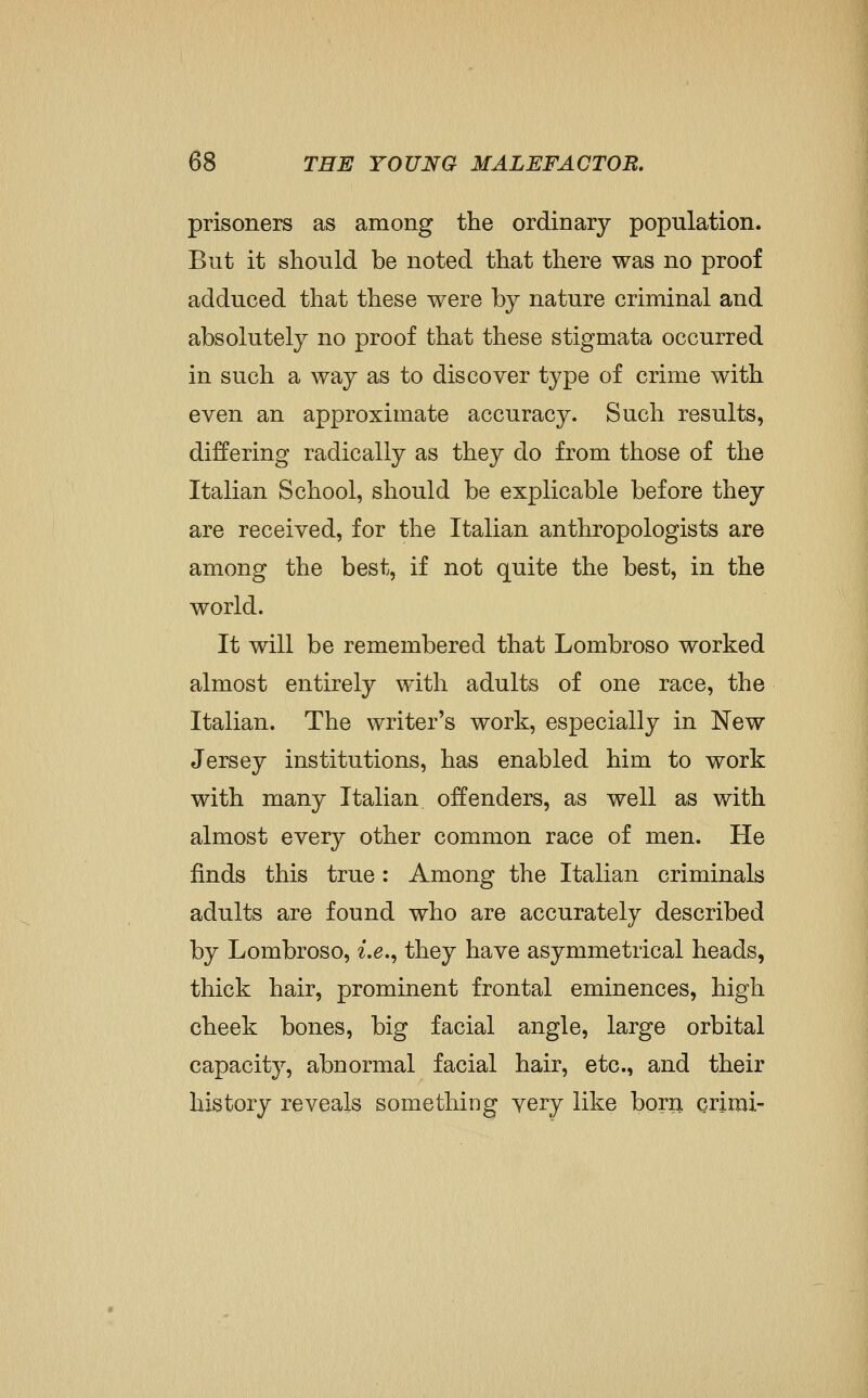 prisoners as among the ordinary population. But it should be noted that there was no proof adduced that these were by nature criminal and absolutely no proof that these stigmata occurred in such a way as to discover type of crime with even an approximate accuracy. Such results, differing radically as they do from those of the Italian School, should be explicable before they are received, for the Italian anthropologists are among the best, if not quite the best, in the world. It will be remembered that Lombroso worked almost entirely with adults of one race, the Italian. The writer's work, especially in New Jersey institutions, has enabled him to work with many Italian, offenders, as well as with almost every other common race of men. He finds this true: Among the Italian criminals adults are found who are accurately described by Lombroso, z'.e., they have asymmetrical heads, thick hair, prominent frontal eminences, high cheek bones, big facial angle, large orbital capacity, abnormal facial hair, etc., and their history reveals something very like born crimi-