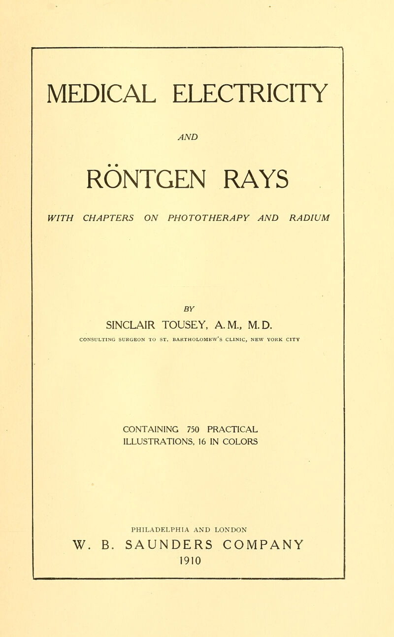 MEDICAL ELECTRICITY AND RONTGEN RAYS WITH CHAPTERS ON PHOTOTHERAPY AND RADIUM BY SINCLAIR TOUSEY, A.M., M.D. CONSULTING SURGEON TO ST. BARTHOLOMEW'S CLINIC, NEW YORK CITY CONTAINING 750 PRACTICAL ILLUSTRATIONS, 16 IN COLORS PHILADELPHIA AND LONDON W. B. SAUNDERS COMPANY 1910