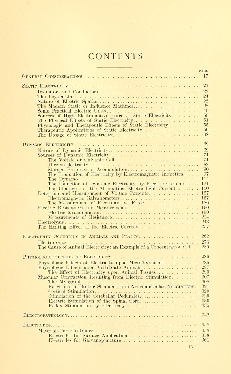 CONTENTS PAGE General Considerations 17 Static Electricity 23 Insulators and Conductors 23 The Leyden Jar 24 Nature of Electric Sparks 25 The Modern Static or Influence Machines 28 Some Practical Electric Units 46 Sources of High Electromotive Force or Static Electricity 50 The Physical Effects of Static Electricity 51 Physiologic and Therapeutic Effects of Static Electricity 55 Therapeutic Applications of Static Electricity 56 The Dosage of Static Electricity 68 Dynamic Electricity 69 Nature of Dynamic Electricity 69 Sources of Dynamic Electricity 71 The Voltaic or Galvanic Cell 71 Thermo-electricity 88 Storage Batteries or Accumulators 90 The Production of Electricity by Electromagnetic Induction 97 The Dynamo 114 The Induction of Dynamic Electricity by Electric Currents 121 The Character of the Alternating Electric-light Current 150 Detection and Measurement of Voltaic Currents 157 Electromagnetic Galvanometers 157 The Measurement of Electromotive Force 186 Electric Resistances and Measurements 190 Electric Measurements 190 Measurements of Resistance 224 Electrolysis 243 The Heating Effect of the Electric Current 257 Electricity Occurring in Animals and Plants 262 Electrotonus 276 The Cause of Animal Electricity; an Example of a Concentration Cell. . . 280 Physiologic Effects of Electricity 286 Physiologic Effects of Electricity upon Microorganisms 286 Physiologic Effects upon Vertebrate Animals 287 The Effect of Electricity upon Animal Tissues 290 Muscular Contraction Resulting from Electric Stimulation 307 The Myograph ._ 308 Reactions to Electric Stimulation in Neuromuscular Preparations. . 321 Cortical Stimulation 329 Stimulation of the Cerebellar Peduncles 329 Electric Stimulation of the Spinal Cord 330 Reflex Stimulation by Electricity 335 Electropathology 342 Electrodes 358 Materials for Electrodes 358 Electrodes for Surface Application 358 Electrodes for Galvanopuncture 361