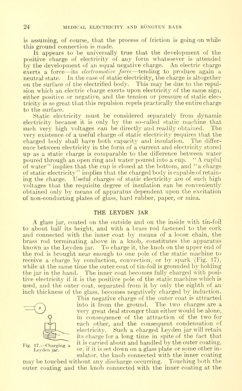 is assuming, of course, that the process of friction is going on while this ground connection is made. It appears to be universally true that the development of the positive charge of electricity of any form whatsoever is attended by the development of an equal negative charge. An electric charge exerts a force—its electromotive force—tending to produce again a neutral state. In the case of static electricity, the charge is altogether on the surface of the electrified body. This may be due to the repul- sion which an electric charge exerts upon electricity of the same sign, either positive or negative, and the tension or pressure of static elec- tricity is so great that this repulsion repels practically the entire charge to the surface. Static electricity must be considered separately from dynamic electricity because it is only by the so-called static machine that such very high voltages can be directly and readily obtained. The very existence of a useful charge of static electricity requires that the charged body shall have both capacity and insulation. The differ- ence between electricity in the form of a current and electricity stored up as a static charge is comparable to the difference between water poured through an open ring and water poured into a cup. A cupful of water implies that the cup is closed at the bottom, and a charge of static electricity implies that the charged body is capable of retain- ing the charge. Useful charges of static electricity are of such high voltages that the requisite degree of insulation can be conveniently obtained only by means of apparatus dependent upon the excitation of non-conducting plates of glass, hard rubber, paper, or mica. THE LEYDEN JAR A glass jar, coated on the outside and on the inside with tin-foil to about half its height, and with a brass rod fastened to the cork and connected with the inner coat by means of a loose chain, the brass rod terminating above in a knob, constitutes the apparatus known as the Leyden jar. To charge it, the knob on the upper end of the rod is brought near enough to one pole of the static machine to receive a charge by conduction, convection, or by spark (Fig. 17), while at the same time the outer coat of tin-foil is grounded by holding the jar in the hand. The inner coat becomes fully charged with posi- tive electricity if it is the positive pole of the static machine which is used, and the outer coat, separated from it by only the eighth of an inch thickness of the glass, becomes negatively charged by induction. This negative charge of the outer coat is attracted into it from the ground. The two charges are a very great deal stronger than either would be alone, in consequence of the attraction of the two for each other, and the consequent condensation of electricity. Such a charged Leyden jar will retain its charge for a long time in spite of the fact that it is carried about and handled by the outer coating. Leyden jar. or, if it is set down on a glass plate or some other in- sulator, the knob connected with the inner coating may be touched without any discharge occurring. Touching both the outer coating and the knob connected with the inner coating at the