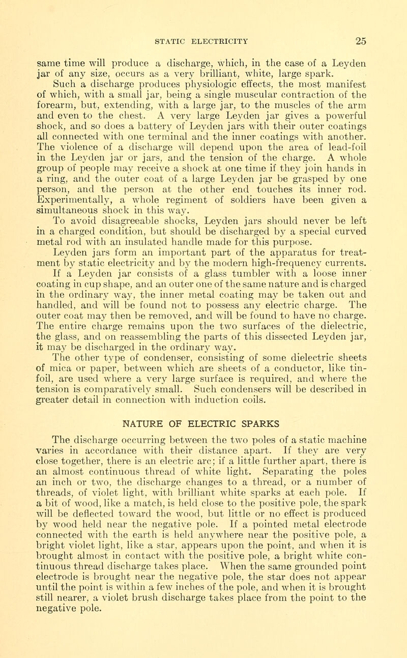 same time will produce a discharge, which, in the case of a Leyden jar of any size, occurs as a very brilliant, white, large spark. Such a discharge produces physiologic effects, the most manifest of which, with a small jar, being a single muscular contraction of the forearm, but, extending, with a large jar, to the muscles of the arm and even to the chest. A very large Leyden jar gives a powerful shock, and so does a battery of Leyden jars with their outer coatings all connected with one terminal and the inner coatings with another. The violence of a discharge will depend upon the area of lead-foil in the Leyden jar or jars, and the tension of the charge. A whole group of people may receive a shock at one time if they join hands in a ring, and the outer coat of a large Leyden jar be grasped by one person, and the person at the other end touches its inner rod. Experimentally, a whole regiment of soldiers have been given a simultaneous shock in this way. To avoid disagreeable shocks, Leyden jars should never be left in a charged condition, but should be discharged by a special curved metal rod with an insulated handle made for this purpose. Leyden jars form an important part of the apparatus for treat- ment by static electricity and by the modern high-frequency currents. If a Leyden jar consists of a glass tumbler with a loose inner coating in cup shape, and an outer one of the same nature and is charged in the ordinary way, the inner metal coating may be taken out and handled, and will be found not to possess any electric charge. The outer coat may then be removed, and will be found to have no charge. The entire charge remains upon the two surfaces of the dielectric, the glass, and on reassembling the parts of this dissected Leyden jar, it may be discharged in the ordinary way. The other type of condenser, consisting of some dielectric sheets of mica or paper, between which are sheets of a conductor, like tin- foil, are used where a very large surface is required, and where the tension is comparatively small. Such condensers will be described in greater detail in connection with induction coils. NATURE OF ELECTRIC SPARKS The discharge occurring between the two poles of a static machine varies in accordance with their distance apart. If they are very close together, there is an electric arc; if a little further apart, there is an almost continuous thread of white light. Separating the poles an inch or two, the discharge changes to a thread, or a number of threads, of violet light, with brilliant white sparks at each pole. If a bit of wood, like a match, is held close to the positive pole, the spark will be deflected toward the wood, but little or no effect is produced by wood held near the negative pole. If a pointed metal electrode connected with the earth is held anywhere near the positive pole, a bright violet light, like a star, appears upon the point, and when it is brought almost in contact with the positive pole, a bright white con- tinuous thread discharge takes place. When the same grounded point electrode is brought near the negative pole, the star does not appear until the point is within a few inches of the pole, and when it is brought still nearer, a violet brush discharge takes place from the point to the negative pole.