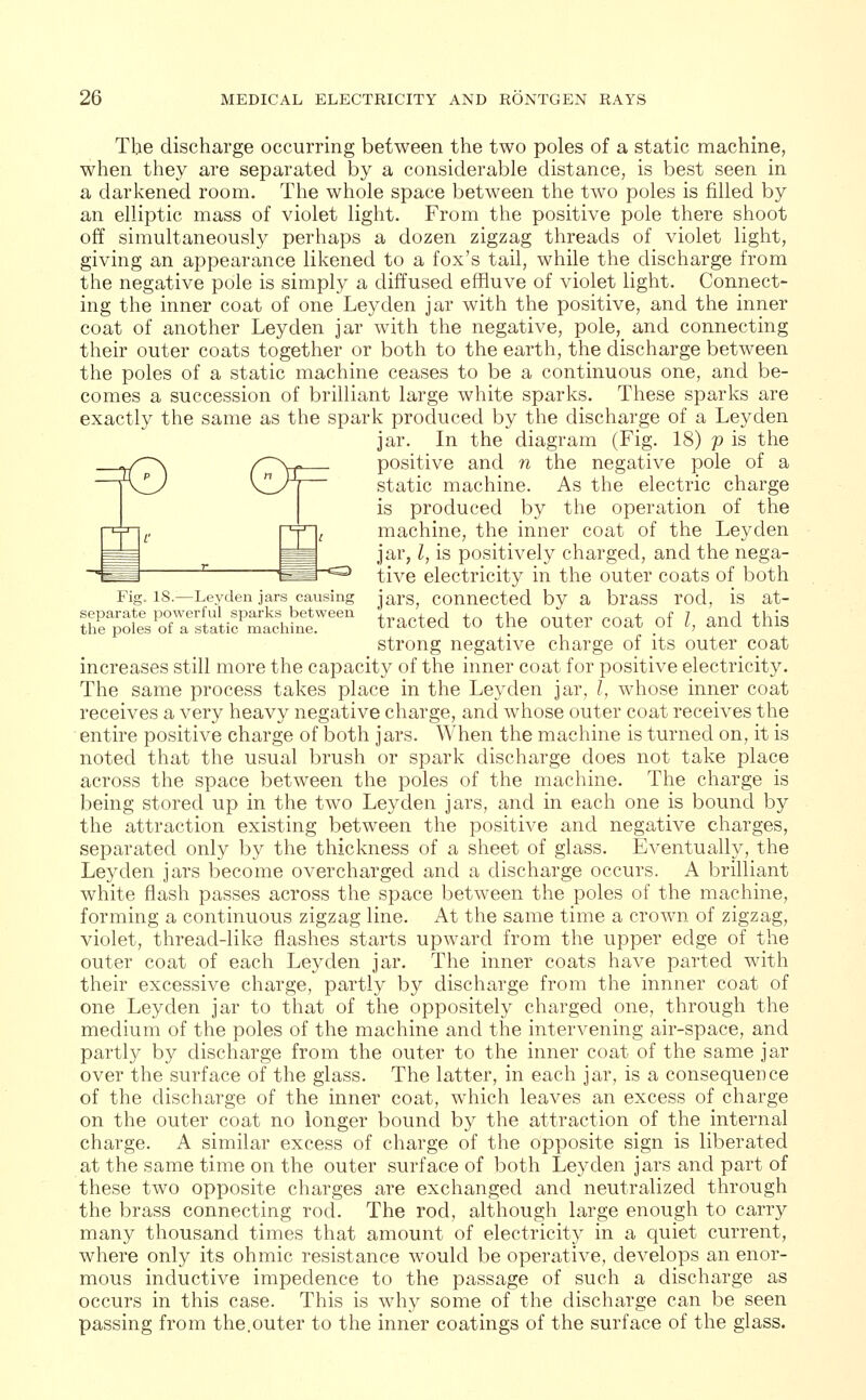 The discharge occurring between the two poles of a static machine, when they are separated by a considerable distance, is best seen in a darkened room. The whole space between the two poles is filled by an elliptic mass of violet light. From the positive pole there shoot off simultaneously perhaps a dozen zigzag threads of violet light, giving an appearance likened to a fox's tail, while the discharge from the negative pole is simply a diffused effluve of violet light. Connect- ing the inner coat of one Ley den jar with the positive, and the inner coat of another Ley den jar with the negative, pole, and connecting their outer coats together or both to the earth, the discharge between the poles of a static machine ceases to be a continuous one, and be- comes a succession of brilliant large white sparks. These sparks are exactly the same as the spark produced by the discharge of a Leyden jar. In the diagram (Fig. 18) p is the yf~^\ f~\f positive and n the negative pole of a \0J \H_J\~ static machine. As the electric charge is produced by the operation of the machine, the inner coat of the Leyden jar, I, is positively charged, and the nega- tive electricity in the outer coats of both Fig. is.—Leyden jars causing jarS; connected by a brass rod, is at- ^^TT^^^^^ tracted to the outer coat of I, and this strong negative charge of its outer coat increases still more the capacity of the inner coat for positive electricity. The same process takes place in the Leyden jar, I, whose inner coat receives a very heavy negative charge, and whose outer coat receives the entire positive charge of both jars. When the machine is turned on, it is noted that the usual brush or spark discharge does not take place across the space between the poles of the machine. The charge is being stored up in the two Leyden jars, and in each one is bound by the attraction existing between the positive and negative charges, separated only by the thickness of a sheet of glass. Eventually, the Leyden jars become overcharged and a discharge occurs. A brilliant white flash passes across the space between the poles of the machine, forming a continuous zigzag line. At the same time a crown of zigzag, violet, thread-like flashes starts upward from the upper edge of the outer coat of each Leyden jar. The inner coats have parted with their excessive charge, partly by discharge from the innner coat of one Leyden jar to that of the oppositely charged one, through the medium of the poles of the machine and the intervening air-space, and partly by discharge from the outer to the inner coat of the same jar over the surface of the glass. The latter, in each jar, is a consequence of the discharge of the inner coat, which leaves an excess of charge on the outer coat no longer bound by the attraction of the internal charge. A similar excess of charge of the opposite sign is liberated at the same time on the outer surface of both Leyden jars and part of these two opposite charges are exchanged and neutralized through the brass connecting rod. The rod, although large enough to carry many thousand times that amount of electricity in a quiet current, where only its ohmic resistance would be operative, develops an enor- mous inductive impedence to the passage of such a discharge as occurs in this case. This is why some of the discharge can be seen passing from the,outer to the inner coatings of the surface of the glass.