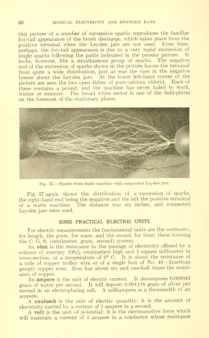 this picture of a number of successive sparks reproduces the familiar fox-tail appearance of the brush discharge, which takes place from the positive terminal when the Ley den jars are not used. Even then, perhaps, the fox-tail appearance is due to a very rapid succession of single sparks following the paths indicated in the present picture. _ It looks, however, like a simultaneous group of sparks. The negative end of the succession of sparks shown in the picture leaves the terminal from quite a wide distribution, just as was the case in the negative breeze about the Leyden jars. At the lower left-hand corner of the picture are seen the two open dishes of pure calcium chlorid. Each of these contains a pound, and the machine has never failed to work, winter or summer. The broad white sector is one of the field-plates on the foremost of the stationary plates. Fig. 37.—Sparks from static machine with suspended Leyden jars. Fig. 37 again shows the distribution of a succession of sparks, the right-hand end being the negative and the left the positive terminal of a static machine. The distance was six inches, and connected Leyden jars were used. SOME PRACTICAL ELECTRIC UNITS For electric measurements the fundamental units are the centimeter, for length, the gram, for mass, and the second, for time; these forming the C. G. S. (centimeter, gram, second) system. An ohm is the resistance to the passage of electricity offered by a column of mercury 106T3<y centimeters high and 1 square millimeter in cross-section, at a temperature of 0° C. It is about the resistance of a mile of copper trolley wire or of a single foot of No._ 40 (American gauge) copper wire. Iron has about six and one-half times the resist- ance of copper. An ampere is the unit of electric current. It decomposes 0.000945 gram of water per second. It will deposit 0.001118 gram of silver per second in an electroplating cell. A milliampere is a thousandth of an ampere. A coulomb is the unit of electric quantity; it is the amount of electricity carried by a current of 1 ampere in a second. A volt is the unit of potential; it is the electromotive force which will maintain a current of 1 ampere in a conductor whose resistance