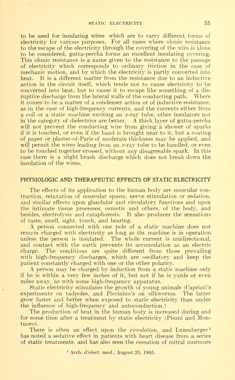 to be used for insulating wires which are to carry different, forms of electricity for various purposes. For all cases where ohmic resistance to the escape of the electricity through the covering of the wire is alone to be considered, gutta-percha forms an excellent insulating covering. This ohmic resistance is a name given to the resistance to the passage of electricity which corresponds to ordinary friction in the case of mechanic motion, and by which the electricity is partly converted into heat. It is a different matter from the resistance due to an inductive action in the circuit itself, which tends not to cause electricity to be converted into heat, but to cause it to escape like something of a dis- ruptive discharge from the lateral walls of the conducting path. Where it comes to be a matter of a condenser action or of inductive resistance, as in the case of high-frequency currents, and the currents either from a coil or a static machine exciting an x-ray tube, other insulators not in the category of dielectrics are better. A thick layer of gutta-percha will not prevent the conducting wire from giving a shower of sparks if it is touched, or even if the hand is brought near to it, but a coating of paper or plaster-of-Paris of moderate thickness may be applied, and will permit the wires leading from an x-ray tube to be handled, or even to be touched together crossed, without any disagreeable spark. In this case there is a slight brush discharge which does not break down the insulation of the wires. PHYSIOLOGIC AND THERAPEUTIC EFFECTS OF STATIC ELECTRICITY The effects of its application to the human body are muscular con- traction, relaxation of muscular spasm, nerve stimulation or sedation, and similar effects upon glandular and circulatory functions and upon the intimate tissue processes, osmotic and others, of the body, and besides, electrolysis and cataphoresis. It also produces the sensations of taste, smell, sight, touch, and hearing. A person connected with one pole of a static machine does not rem?in charged with electricity as long as the machine is in operation unless the person is insulated. The whole current is unidirectional, and contact with the earth prevents its accumulation as an electric charge. The conditions are quite different from those prevailing with high-frequency discharges, which are oscillatory and keep the patient constantly charged with one or the other polarity. A person may be charged by induction from a static machine only if he is within a very few inches of it, but not if he is yards or even miles away, as with some high-frequency apparatus. Static electricity stimulates the growth of young animals (Capriati's experiments on tadpoles, and Piccinino's on silkworms. The latter grow faster and better when exposed to static electricity than under the influence of high-frequency and autoconduction.) The production of heat in the human body is increased during and for some time after a treatment by static electricity (Pisani and Mon- tuoro). There is often an effect upon the circulation, and Luzenberger1 has noted a sedative effect in patients with heart disease from a series of static treatments, and has also seen the cessation of mitral murmurs 1 Arch, d'elect. med., August 25, 1905.