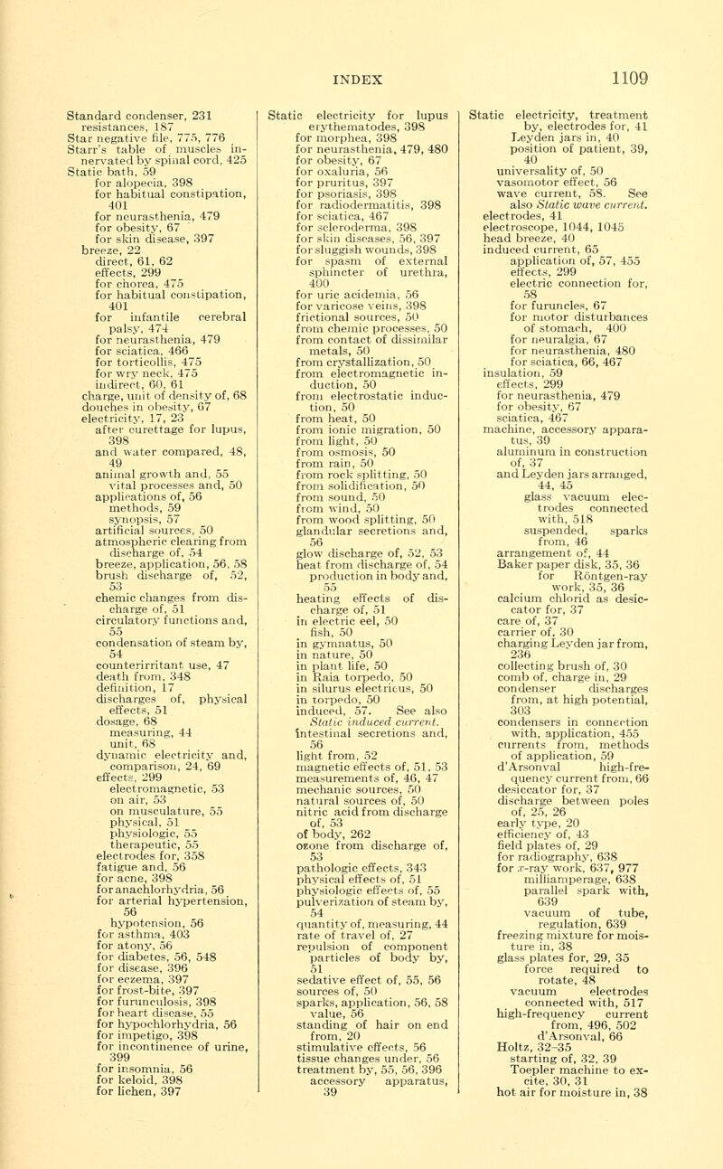 Standard condenser, 231 resistances, 187 Star negative file, 775, 776 Starr's table of muscles in- nervated by spinal cord, 425 Static bath, 59 for alopecia, 398 for habitual constipation, 401 for neurasthenia, 479 for obesity, 67 for skin disease, 397 breeze, 22 direct, 61, 62 effects, 299 for chorea, 475 for habitual constipation, 401 for infantile cerebral palsy, 474 for neurasthenia, 479 for sciatica, 466 for torticollis, 475 for wry neck, 475 indirect, 60, 61 charge, unit of density of, 68 douches in obesity, 67 electricity, 17, 23 after curettage for lupus, 398 and water compared, 48, 49 animal growth and, 55 vital processes and, 50 applications of, 56 methods, 59 synopsis, 57 artificial sources, 50 atmospheric clearing from discharge of, 54 breeze, application, 56, 58 brush discharge of, 52, 53 chemic changes from dis- charge of, 51 circulatory functions and, 55 condensation of steam bv, 54 counterirritant use, 47 death from, 348 definition, 17 discharges of, physical effects, 51 dosage, 68 measuring, 44 unit, 68 dynamic electricity and, comparison, 24, 69 effects, 299 electromagnetic, 53 on air, 53 on musculature, 55 physical, 51 physiologic, 55 therapeutic, 55 electrodes for, 35S fatigue and, 56 for acne, 398 foranachlorhydria, 56 for arterial hypertension, 56 hypotension, 56 for asthma, 403 for atony, 56 for diabetes, 56, 548 for disease, 396 for eczema, 397 for frost-bite, 397 for furunculosis, 398 for heart disease, 55 for hypochlorhydria, 56 for impetigo, 398 for incontinence of urine, 399 for insomnia, 56 for keloid, 398 for lichen, 397 Static electricity for lupus erythematodes, 398 for morphea, 398 for neurasthenia, 479, 480 for obesity, 67 for oxaluria, 56 for pruritus, 397 for psoriasis, 398 for radiodermatitis, 398 for sciatica, 467 for scleroderma, 398 for skin diseases, 56, 397 for sluggish wounds, 398 for spasm of external sphincter of urethra, 400 for uric acidemia, 56 for varicose veins, 398 frictional sources, 50 from chemic processes, 50 from contact of dissimilar metals, 50 from crystallization, 50 from electromagnetic in- duction, 50 from electrostatic induc- tion, 50 from heat, 50 from ionic migration, 50 from light, 50 from osmosis, 50 from rain, 50 from rock splitting, 50 from solidification, 50 from sound, 50 from wind, 50 from wood splitting, 50 glandular secretions and, 56 glow discharge of, 52, 53 heat from discharge of, 54 production in body and, 55 heating effects of dis- charge of, 51 in electric eel, 50 fish, 50 in gymnatus, 50 in nature, 50 in plant life, 50 in Raia torpedo, 50 in silurus electricus, 50 in torpedo, 50 induced, 57. See also Static induced current. intestinal secretions and, 56 light from, 52 magnetic effects of, 51, 53 measurements of, 46, 47 mechanic sources, 50 natural sources of, 50 nitric acid from discharge of, 53 of body, 262 oeone from discharge of, 53 pathologic effects, 343 physical effects of, 51 physiologic effects of, 55 pulverization of steam by, 54 quantity of, measuring, 44 rate of travel of, 27 repulsion of component particles of body by, 51 sedative effect of, 55, 56 sources of, 50 sparks, application, 56, 58 value, 56 standing of hair on end from, 20 stimulative effects, 56 tissue changes under, 56 treatment by, 55, 56, 396 accessory apparatus, 39 Static electricity, treatment by, electrodes for, 41 Ley den jars in, 40 position of patient, 39, 40 universality of, 50 vasomotor effect, 56 wave current, 5S. See also Static wave current. electrodes, 41 electroscope, 1044, 1045 head breeze, 40 induced current, 65 application of, 57, 455 effects, 299 electric connection for, 58 for furuncles, 67 for motor disturbances of stomach, 400 for neuralgia, 67 for neurasthenia, 480 for sciatica, 66, 467 insulation, 59 effects, 299 for neurasthenia, 479 for obesity, 67 sciatica, 467 machine, accessory a]3para- tus, 39 aluminum in construction of, 37 and Leyden jars arranged, 44, 45 glass vacuum elec- trodes connected with, 518 suspended, sparks from, 46 arrangement of, 44 Baker paper disk, 35, 36 for Rontgen-ray work, 35, 36 calcium chlorid as desic- cator for, 37 care of, 37 carrier of, 30 charging Leyden jar from, 236 collecting brush of, 30 comb of, charge in, 29 condenser discharges from, at high potential, 303 condensers in connection with, application, 455 currents from, methods of application, 59 d'Arsonval high-fre- quency current from, 66 desiccator for, 37 discharge between poles of, 25, 26 early type, 20 efficiency of, 43 field plates of, 29 for radiography, 638 for .r-ray work, 637, 977 rnilliamperage, 638 parallel spark with, 639 vacuum of tube, regulation, 639 freezing mixture for mois- ture in, 38 glass plates for, 29, 35 force required to rotate, 48 vacuum electrodes connected with, 517 high-frequency current from, 496, 502 d'Arsonval, 66 Holtz, 32-35 starting of, 32, 39 Toepler machine to ex- cite, 30, 31 hot air for moisture in, 38