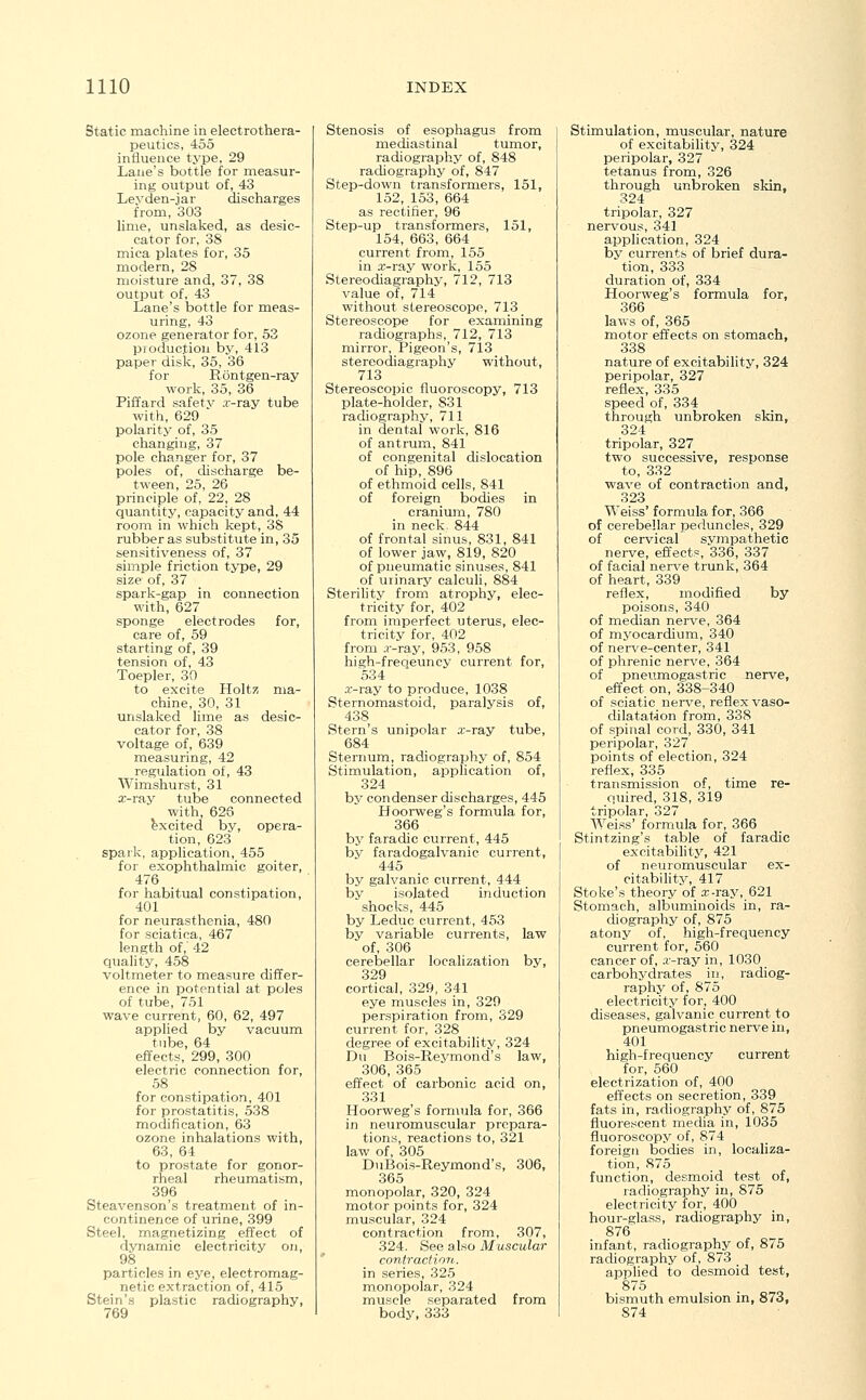Static machine in electrothera- peutics, 455 influence type, 29 Lane's bottle for measur- ing output of, 43 Leyden-jar discharges from, 303 lime, unslaked, as desic- cator for, 38 mica plates for, 35 modern, 28 moisture and, 37, 38 output of, 43 Lane's bottle for meas- uring, 43 ozone generator for, 53 production by, 413 paper disk, 35, 36 for Rontgen-ray work, 35, 36 Piffard safety x-ray tube with, 629 polarity of, 35 changing, 37 pole changer for, 37 poles of, discharge be- tween, 25, 26 principle of, 22, 28 quantity, capacity and, 44 room in which kept, 3S rubber as substitute in, 35 sensitiveness of, 37 simple friction type, 29 size of, 37 spark-gap in connection with, 627 sponge electrodes for, care of, 59 starting of, 39 tension of, 43 Toepler, 30 to excite Holtz ma- chine, 30, 31 unslaked lime as desic- cator for, 38 voltage of, 639 measuring, 42 regulation of, 43 Wimshurst, 31 x-ray tube connected with, 626 excited by, opera- tion, 623 spark, application, 455 for exophthalmic goiter, 476 for habitual constipation, 401 for neurasthenia, 480 for sciatica, 467 length of, 42 quality, 458 voltmeter to measure differ- ence in potential at poles of tube, 751 wave current, 60, 62, 497 applied by vacuum tube, 64 effects, 299, 300 electric connection for, 58 for constipation, 401 for prostatitis, 538 modification, 63 ozone inhalations with, 63, 64 to prostate for gonor- rheal rheumatism, 396 Steavenson's treatment of in- continence of urine, 399 Steel, magnetizing effect of dynamic electricity on, 98 particles in eye, electromag- netic extraction of, 415 Stein's plastic radiography, 769 Stenosis of esophagus from mediastinal tumor, radiography of, 848 radiography of, 847 Step-down transformers, 151, 152, 153, 664 as rectifier, 96 Step-up transformers, 151, 154, 663, 664 current from, 155 in x-ray work, 155 Stereodiagraphy, 712, 713 value of, 714 without stereoscope, 713 Stereoscope for examining radiographs, 712, 713 mirror, Pigeon's, 713 stereodiagraphy without, 713 Stereoscopic fluoroscopy, 713 plate-holder, 831 radiography, 711 in dental work, 816 of antrum, 841 of congenital dislocation of hip, 896 of ethmoid cells, 841 of foreign bodies in cranium, 780 in neck. 844 of frontal sinus, 831, 841 of lower jaw, 819, 820 of pneumatic sinuses, 841 of urinary calculi, 884 Sterility from atrophy, elec- tricity for, 402 from imperfect uterus, elec- tricity for, 402 from .r-ray, 953, 958 high-freqeuncy current for, 534 x-ray to produce, 1038 Sternomastoid, paralysis of, 438 Stern's unipolar x-ray tube, 684 Sternum, radiography of, 854 Stimulation, application of, 324 by condenser discharges, 445 Hoorweg's formula for, 366 by faradic current, 445 by faradogalvanic current, 445 by galvanic current, 444 by isolated induction shocks, 445 by Leduc current, 453 by variable currents, law of, 306 cerebellar localization by, 329 cortical, 329, 341 eye muscles in, 329 perspiration from, 329 current for, 328 degree of excitability, 324 Du Bois-Reymond's law, 306, 365 effect of carbonic acid on, 331 Hoorweg's formula for, 366 in neuromuscular prepara- tions, reactions to, 321 law of, 305 DuBois-Reymond's, 306, 365 monopolar, 320, 324 motor points for, 324 muscular, 324 contraction from, 307, 324. See also Muscular contraction. in series, 325 monopolar, 324 muscle separated from body,333 Stimulation, muscular, nature of excitability, 324 peripolar, 327 tetanus from, 326 through unbroken skin, 324 tripolar, 327 nervous, 341 application, 324 by currents of brief dura- tion, 333 duration of, 334 Hoorweg's formula for, 366 laws of, 365 motor effects on stomach, 338 nature of excitability, 324 peripolar, 327 reflex, 335 speed of, 334 through unbroken skin, 324 tripolar, 327 two successive, response to, 332 wave of contraction and, 323 Weiss' formula for, 366 of cerebellar peduncles, 329 of cervical sympathetic nerve, effects, 336, 337 of facial nerve trunk, 364 of heart, 339 reflex, modified by poisons, 340 of median nerve, 364 of myocardium, 340 of nerve-center, 341 of phrenic nerve, 364 of pneumogastric nerve, effect on, 338-340 of sciatic nerve, reflex vaso- dilatation from, 338 of spinal cord, 330, 341 peripolar, 327 points of election, 324 reflex, 335 transmission of, time re- quired, 318, 319 tripolar, 327 AVeiss' formula for, 366 Stintzing's table of faradic excitability, 421 of neuromuscular ex- citability, 417 Stoke's theory of x-ray, 621 Stomach, albuminoids in, ra- diography of, 875 atony of, high-frequency current for, 560 cancer of, x-ray in, 1030 carbohydrates in, radiog- raphy of, 875 electricity for, 400 diseases, galvanic current to pneumogastric nerve in, 401 high-frequency current for, 560 electrization of, 400 effects on secretion, 339 fats in, radiography of, 875 fluorescent media in, 1035 fluoroscopy of, 874 foreign bodies in, localiza- tion, 875 function, desmoid test of, radiography in, 875 electricity for, 400 hour-glass, radiography in, 876 infant, radiography of, 875 radiography of, 873 applied to desmoid test, 875 bismuth emulsion in, 873, 874