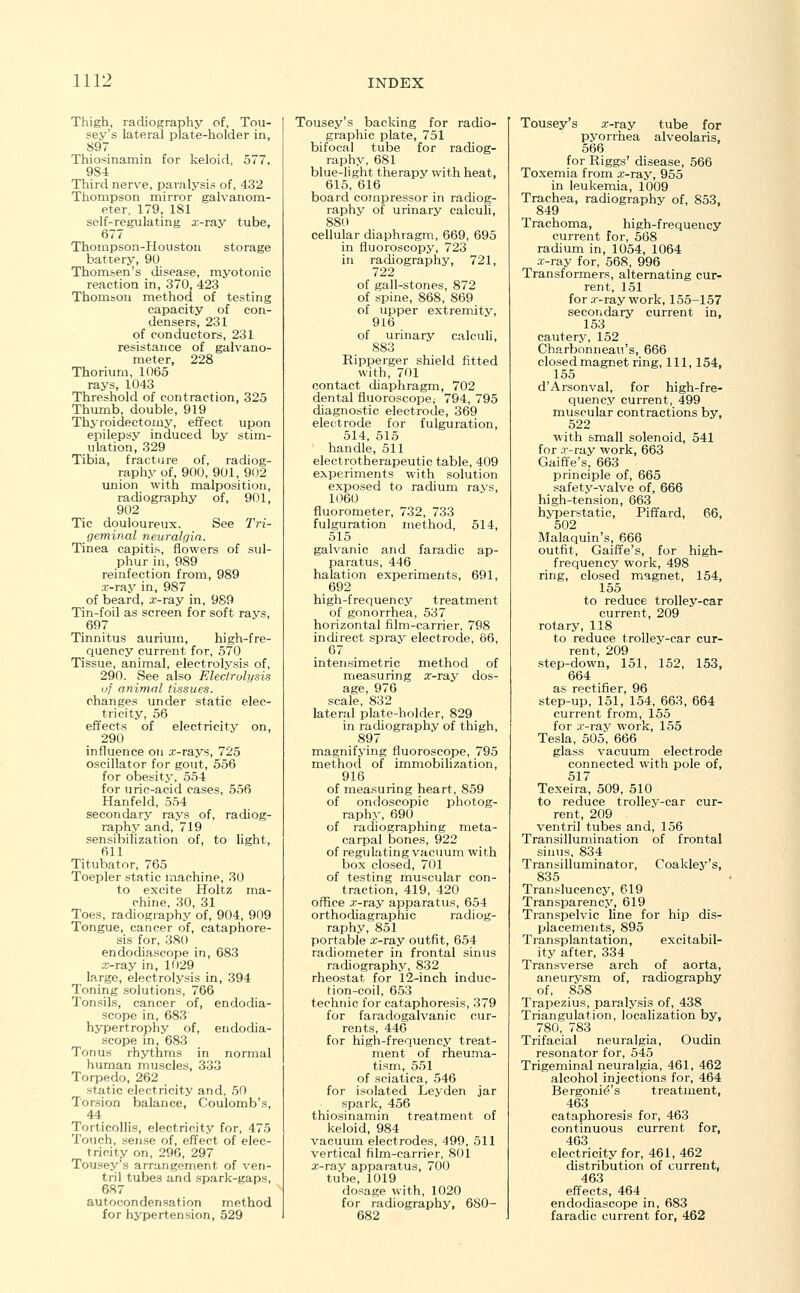 Thigh, radiography of, Tou- sey's lateral plate-holder in, 897 Thiosinamin for keloid, 577, 9S4 Third nerve, paralysis of, 432 Thompson mirror galvanom- eter, 179, 181 self-regulating x-ray tube, 677 Thompson-Houston storage battery, 90 Thomsen's _ disease, myotonic reaction in, 370, 423 Thomson method of testing capacity of con- densers, 231 of conductors, 231 resistance of galvano- meter, 228 Thorium, 1065 rays, 1043 Threshold of contraction, 325 Thumb, double, 919 Thyroidectomy, effect upon epilepsy induced by stim- ulation, 329 Tibia, fracture of, radiog- raphy of, 900, 901, 902 union with malposition, radiography of, 901, 902 Tic douloureux. See Tri- geminal neuralgia. Tinea capitis, flowers of sul- phur in, 989 reinfection from, 989 .x-ray in, 987 of beard, a;-ray in, 989 Tin-foil as screen for soft ravs, 697 Tinnitus aurium, high-fre- quency current for, 570 Tissue, animal, electrolysis of, 290. See also Electrolysis of animal tissues. changes under static elec- tricity, 56 effects of electricity on, 290 influence on .x-rays, 725 oscillator for gout, 556 for obesity, 554 for uric-acid cases, 556 Hanfeld, 554 secondary rays of, radiog- raphy and, 719 sensibilization of, to light, 611 Titubator, 765 Toepler static machine, 30 to excite Holtz ma- chine, 30, 31 Toes, radiography of, 904, 909 Tongue, cancer of, cataphore- sis for, 380 endodiascope in, 683 x-ray in, 1029 large, electrolysis in, 394 Toning solutions, 766 Tonsils, cancer of, endodia- scope in, 683 hypertrophy of, endodia- scope in, 683 Tonus rhythms in normal human muscles, 333 Torpedo, 262 static electricity and, 50 Torsion balance, Coulomb's, 44 Torticollis, electricity for, 475 Touch, sense of, effect of elec- tricity on, 296, 297 Tousey's arrangement of ven- tril tubes and spark-gaps, 687 autocondensation method for hypertension, 529 Tousey's backing for radio- graphic plate, 751 bifocal tube for radiog- raphy, 681 blue-light therapy with heat, 615, 616 board compressor in radiog- raphy of urinary calculi, 880 cellular diaphragm, 669, 695 in fluoroscopy, 723 in radiography, 721, 722 of gall-stones, 872 of spine, 868, 869 of upper extremity, 916 of urinary calculi, 883 Ripperger shield fitted with, 701 contact diaphragm, 702 dental fluoroscope,- 794, 795 diagnostic electrode, 369 electrode for fulguration, 514, 515 handle, 511 electrotherapeutic table, 409 experiments with solution exposed to radium ravs, 1060 fluorometer, 732, 733 fulguration method, 514, 515 galvanic and faradic ap- paratus, 446 halation experiments, 691, 692 high-frequency treatment of gonorrhea, 537 horizontal film-carrier, 798 indirect spray electrode, 66, 67 intensimetric method of measuring x-ray dos- age, 976 scale, 832 lateral plate-holder, 829 in radiography of thigh, 897 magnifying fluoroscope, 795 method of immobilization, 916 of measuring heart, 859 of ondoscopic photog- raphy, 690 of radiographing meta- carpal bones, 922 of regulating vacuum with box closed, 701 of testing muscular con- traction, 419, 420 office x-ray apparatus, 654 orthodiagraph^ radiog- raphy, 851 portable x-ray outfit, 654 radiometer in frontal sinus radiography, 832 rheostat for 12-inch induc- tion-coil, 653 technic for cataphoresis, 379 for faradogalvanic cur- rents, 446 for high-frequency treat- ment of rheuma- tism, 551 of sciatica, 546 for isolated Leyden jar spark, 456 thiosinamin treatment of keloid, 984 vacuum electrodes, 499, 511 vertical film-carrier, 801 x-ray apparatus, 700 tube, 1019 dosage with, 1020 for radiography, 680- 682 Tousey's x-ray tube for pyorrhea alveolaris, 566 for Riggs' disease, 566 Toxemia from x-ray, 955 in leukemia, 1009 Trachea, radiography of, 853, 849 Trachoma, high-frequency current for, 568 radium in, 1054, 1064 x-ray for, 568, 996 Transformers, alternating cur- rent, 151 for x-ray work, 155-157 secondary current in, 153 cautery, 152 Charbonneau's, 666 closed magnet ring, 111, 154, 155 d'Arsonval, for high-fre- quency current, 499 muscular contractions by, 522 with small solenoid, 541 for x-ray work, 663 Gaiffe's, 663 principle of, 665 safety-valve of, 666 high-tension, 663 hyperstatic, Piffard, 66, 502 Malaquin's, 666 outfit, Gaiffe's, for high- frequency work, 498 ring, closed magnet, 154, 155 to reduce trolley-car current, 209 rotary, 118 to reduce trolley-car cur- rent, 209 step-down, 151, 152, 153, 664 as rectifier, 96 step-up, 151, 154, 663, 664 current from, 155 for x-ray work, 155 Tesla, 505, 666 glass vacuum electrode connected with pole of, 517 Texeira, 509, 510 to reduce trolley-car cur- rent, 209 ventril tubes and, 156 Transillumination of frontal sinus, 834 Transilluminator, Coakley's, 835 Translucency, 619 Transparency, 619 Transpelvic line for hip dis- placements, 895 Transplantation, excitabil- ity after, 334 Transverse arch of aorta, aneurysm of, radiography of, 858 Trapezius, paralysis of, 438 Triangulation, localization by, 780, 783 Trifacial neuralgia, Oudin resonator for, 545 Trigeminal neuralgia, 461, 462 alcohol injections for, 464 Bergenia's treatment, 463 cataphoresis for, 463 continuous curren t for, 463 electricity for, 461, 462 distribution of current, 463 effects, 464 endodiascope in, 683 faradic current for, 462