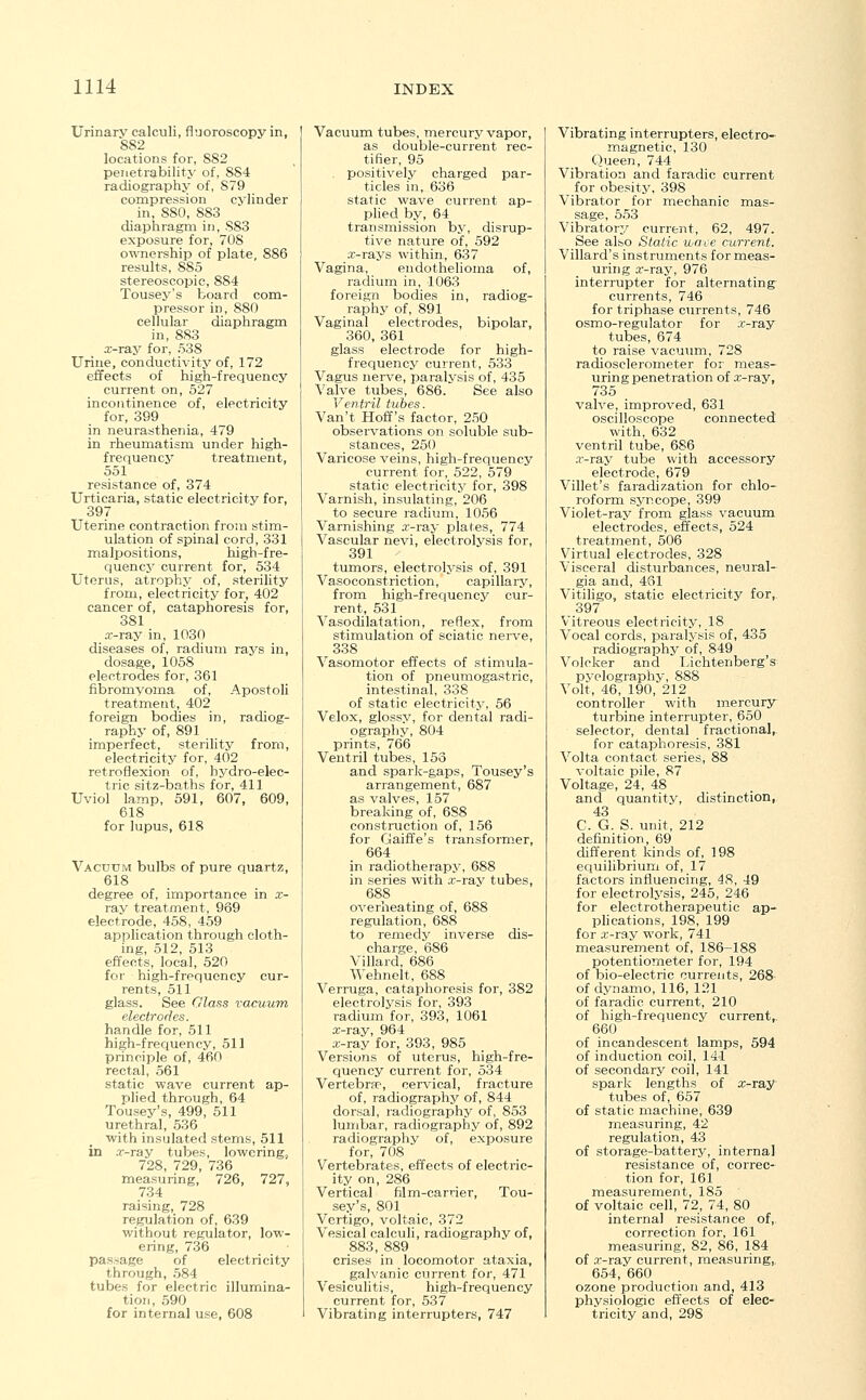 Urinary calculi, fluoroscopy in, 882 locations for, SS2 penetrability of, 884 radiography of, 879 compression cylinder in, S80, 883 diaphragm in, S83 exposure for, 70S ownership of plate, 886 results, 885 stereoscopic, 884 Tousey's board com- pressor in, 880 cellular diaphragm in, 883 x-ray for, 538 Urine, conductivity of, 172 effects of high-frequency current on, 527 incontinence of, electricity for, 399 in neurasthenia, 479 in rheumatism under high- frequency treatment, 551 resistance of, 374 Urticaria, static electricity for, 397 Uterine contraction from stim- ulation of spinal cord, 331 malpositions, high-fre- quency current for, 534 Uterus, atrophy of, sterility from, electricity for, 402 cancer of, cataphoresis for, 381 x-ray in, 1030 diseases of, radium rays in, dosage, 1058 electrodes for, 361 fibromyoma of, Apostoli treatment, 402 foreign bodies in, radiog- raphy of, 891 imperfect, sterility from, electricity for, 402 retroflexion of, hydro-elec- tric sitz-baths for, 411 Uviol lamp, 591, 607, 609, 618 for lupus, 618 Vacuum bulbs of pure quartz, 618 degree of, importance in x- ray treatment, 969 electrode, 458, 459 application through cloth- ing, 512, 513 effects, local, 520 for high-frequency cur- rents, 511 glass. See Glass vacuum electrodes. handle for, 511 high-frequency, 511 principle of, 460 rectal, 561 static wave current ap- plied through, 64 Tousey's, 499, 511 urethral, 536 with insulated stems, 511 in .r-ray tubes, lowering, 728, 729, 736 measuring, 726, 727, 734 raising, 728 regulation of, 639 without regulator, low- ering, 736 passage of electricity through, 584 tubes for electric illumina- tion, 590 for internal use, 608 Vacuum tubes, mercury vapor, as double-current rec- tifier, 95 positively charged par- ticles in, 636 static wave current ap- plied by, 64 transmission by, disrup- tive nature of, 592 x-rays within, 637 Vagina, endothelioma of, radium in, 1063 foreign bodies in, radiog- raphy of, 891 Vaginal electrodes, bipolar, 360, 361 glass electrode for high- frequency current, 533 Vagus nerve, paralysis of, 435 Valve tubes, 686. See also Ventril tubes. Van't Hoff's factor, 250 observations on soluble sub- stances, 250 Varicose veins, high-frequency current for, 522, 579 static electricity for, 398 Varnish, insulating, 206 to secure radium, 1056 Varnishing x-ray plates, 774 Vascular nevi, electrolysis for, 391 tumors, electrolysis of, 391 Vasoconstriction, capillary, from high-frequency cur- rent, 531 Vasodilatation, reflex, from stimulation of sciatic nerve, 338 Vasomotor effects of stimula- tion of pneumogastric, intestinal, 338 of static electricity, 56 Velox, glossy, for dental radi- ography, 804 prints, 766 Ventril tubes, 153 and spark-gaps, Tousey's arrangement, 687 as valves, 157 breaking of, 688 construction of, 156 for Gaiffe's transformer, 664 in radiotherapy, 688 in series with .r-rav tubes, 68S overheating of, 688 regulation, 688 to remedy inverse dis- charge, 686 Villard, 686 Wehnelt, 688 Verruga, cataphoresis for, 382 electrolysis for, 393 radium for, 393, 1061 x-ray, 964 x-ray for, 393, 985 Versions of uterus, high-fre- quency current for, 534 Vertebra?, cervical, fracture of, radiography of, 844 dorsal, radiography of, 853 lumbar, radiography of, 892 radiography of, exposure for, 708 Vertebrates, effects of electric- ity on, 286 Vertical film-carrier, Tou- sey's, 801 Vertigo, voltaic, 372 Vesical calculi, radiography of, 883, 889 crises in locomotor ataxia, _ galvanic current for, 471 Vesiculitis, high-frequency current for, 537 Vibrating interrupters, 747 Vibrating interrupters, electro- magnetic, 130 Queen, 744 Vibration and faradic current for obesity, 398 Vibrator for mechanic mas- sage, 553 Vibratory current, 62, 497. See also Static wave current. Villard's instruments for meas- uring x-ray, 976 interrupter for alternating currents, 746 for triphase currents, 746 osmo-regulator for x-ray tubes, 674 to raise vacuum, 728 radiosclerometer for meas- uring penetration of x-ray, 735 valve, improved, 631 oscilloscope connected with, 632 ventril tube, 686 .r-ray tube with accessory electrode, 679 Villet's faradization for chlo- roform syncope, 399 Violet-ray from glass vacuum electrodes, effects, 524 treatment, 506 Virtual electrodes, 328 Visceral disturbances, neural- gia and, 461 Vitiligo, static electricity for, 397 Vitreous electricity, 18 Vocal cords, paralysis of, 435 radiography of, 849 Volcker and Liehtenberg's pyelography, 888 Volt, 46, 190, 212 controller with mercury turbine interrupter, 650 selector, dental fractional, for cataphoresis, 381 Volta contact series, 88 voltaic pile, 87 Voltage, 24, 48 and quantity, distinction, 43 C. G. S. unit, 212 definition, 69 different kinds of, 198 equilibrium of, 17 factors influencing, 48, 49 for electrolysis, 245, 246 for electrotherapeutic ap- plications, 198, 199 for x-ray work, 741 measurement of, 186-188 potentiometer for, 194 of bio-electric currents, 268 of dynamo, 116, 121 of faradic current, 210 of high-frequency current,. 660 of incandescent lamps, 594 of induction coil, 14-1 of secondary coil, 141 spark lengths of x-ray tubes of, 657 of static machine, 639 measuring, 42 regulation, 43 of storage-battery, internal resistance of, correc- tion for, 161 measurement, 185 of voltaic cell, 72, 74, 80 internal resistance of, correction for, 161 measuring, 82, 86, 184 of x-ray current, measuring, 654, 660 ozone production and, 413 physiologic effects of elec- tricity and, 29S