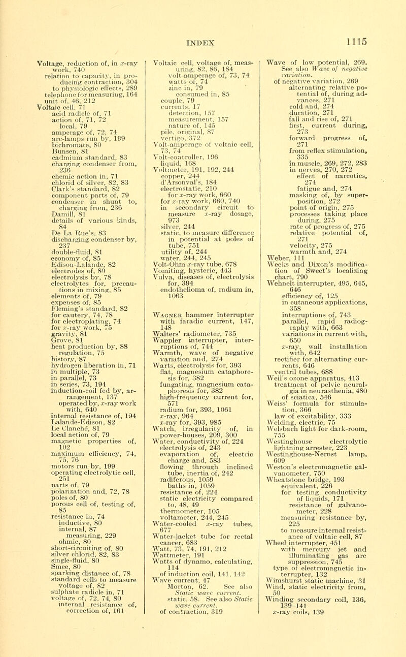 Voltage, reduction of, in a--ray work, 740 relation to capacity, in pro- ducing contraction, 304 to physiologic effects, 289 telephone for measuring, 164 unit of, 46, 212 Voltaic cell, 71 acid radicle of, 71 action of, 71, 72 local, 79 amperage of, 72, 74 arc-lamps run by, 199 bichromate, 80 Bunsen, 81 cadmium standard, 83 charging condenser from, 236 chemic action in, 71 chlorid of silver, 82, 83 Clark's standard, 82 component parts of, 79 condenser in shunt to, charging from, 236 Damill, 81 details of various kinds, 84 De La Rue's, 83 discharging condenser by, 237 double-fluid, 81 economy of, S5 Edison-Lalande, 82 electrodes of, 80 electrolysis by, 78 electrolytes for, precau- tions in mixing, 85 elements of, 79 expenses of, 85 Fleming's standard, 82 for cautery, 74, 78 for electroplating, 74 for .r-ray work, 75 gravity, 81 Grove, 81 heat production by, 88 regulation, 75 history, 87 hydrogen liberation in, 71 in multiple, 73 in parallel, 73 in series, 73, 194 induction-coil fed by, ar- rangement, 137 operated bv, .r-ray work with, 640 internal resistance of, 194 Lalande-Edison, 82 Le Clanche, 81 local action of, 79 magnetic properties of, 102 maximum efficiency, 74, 75, 76 motors run by, 199 operating electrolytic cell, 251 parts of, 79 polarization and, 72, 78 poles of, 80 porous cell of, testing of, 85 resistance in, 74 inductive, 80 internal, 87 measuring, 229 ohmic, SO short-circuiting of, 80 silver chlorid, 82, 83 single-fluid, 80 Smee, 80 sparking distance of, 78 standard cells to measure voltage of, 82 sulphate radicle in, 71 voltage of, 72. 74, 80 internal resistance of, correction of, 161 Voltaic cell, voltage of, meas- uring, 82, 86, 184 volt-amperage of, 73, 74 watts of, 74 zinc in, 79 consumed in, 85 couple, 79 currents, 17 detection, 157 measurement, 157 nature of, 145 pile, original, 87 vertigo, 372 Volt-amperage of voltaic cell, 73, 74 Volt-controller, 196 liquid, 168 Voltmeter, 191, 192, 244 copper, 244 d'Arsonval's, 184 electrostatic, 210 for a--ray work, 660 for .r-ray work, 660, 740 in secondary circuit to measure .r-ray dosage, 973 silver, 244 static, to measure difference in potential at poles of tube, 751 utility of, 244 water, 244, 245 Volt-Ohin .r-ray tube, 678 Vomiting, hysteric, 443 Vulva, diseases of, electrolysis for, 394 endothelioma of, radium in, 1063 Wagner hammer interrupter with faradic current, 147, 148 Walters' radiometer, 735 Wappler interrupter, inter- ruptions of, 744 Warmth, wave of negative variation and, 274 Warts, electrolysis for, 393 flat, magnesium cataphore- sis for, 382 fungating, magnesium cata- phoresis for, 382 high-frequency current for, 571 radium for, 393, 1061 x-ray, 964 x-ray for, 393, 985 Watch, irregularity of, in power-houses, 209, 300 Water, conductivity of, 224 electrolysis of, 243 evaporation of, electric charge and, 583 flowing through inclined tube, inertia of, 242 radiferous, 1059 baths in, 1059 resistance of, 224 static electricity compared to, 48, 49 thermometer, 105 voltameter, 244, 245 Water-cooled ar-ray tubes, 677 Water-jacket tube for rectal cancer, 683 Watt, 73, 74, 191, 212 Wattmeter, 191 Watts of dvnamo, calculating, 114 of induction coil, 141, 142 Wave current, 47 Morton, 62. See also Static wave current. static, 58. See also Static wave current. of contraction, 319 Wave of low potential, 269. See also Wave of negative variation. of negative variation, 269 alternating relative po- tential of, during ad- vances, 271 cold and, 274 duration, 271 fall and rise of, 271 first, current during, 273 forward progress of, 271 from reflex stimulation, 335 in muscle, 269, 272, 283 in nerves, 270, 272 effect of narcotics, 274 fatigue and, 274 masking of, by super- position, 272 point of origin, 275 processes taking place during, 275 rate of progress of, 275 relative potential of, 271 velocity, 275 warmth and, 274 Weber, 111 Weeks and Dixon's modifica- tion of Sweet's localizing chart, 790 Wehnelt interrupter, 495, 645, 646 efficiency of, 125 in cutaneous applications, 358 interruptions of, 743 parallel, rapid radiog- raphy with, 663 variations in current with, 650 a-ray, wall installation with, 642 rectifier for alternating cur- rents, 646 ventril tubes, 688 Weil's ozone apparatus, 413 treatment of pelvic neural- gia in neurasthenia, 480 of sciatica, 546 Weiss' formula for stimula- tion, 366 law of excitability, 333 Welding, electric, 75 Welsbach light for dark-room, 755 Westinghouse electrolytic lightning arrester, 223 Westinghouse-Nernst lamp, 609 Weston's electromagnetic gal- vanometer, 750 Wheatstone bridge, 193 equivalent, 226 for testing conductivity of liquids, 171 resistanoe of galvano- meter, 228 measuring resistance by, 225 to measure internal resist- ance of voltaic cell, 87 Wheel interrupter, 451 with mercury jet and illuminating gas arc suppression, 745 type of electromagnetic in- terrupter, 132 Wimshurst static machine, 31 Wind, static electricity from, 50 Winding secondary coil, 136, 139-141 a-ray coils, 139