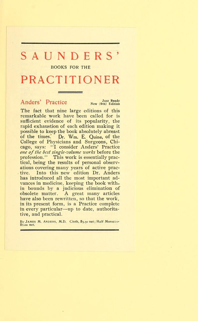SAUNDERS' BOOKS FOR THE PRACTITIONER Anders Practice New othf Edition The fact that nine large editions of this remarkable work have been called for is sufficient evidence of its popularity, the rapid exhaustion of each edition making it possible to keep the book absolutely abreast of the times.' Dr. Wm. E. Quine, of the College of Physicians and Surgeons, Chi- cago, says: I consider Anders' Practice one of the best single-volume works before the profession. This work is essentially prac- tical, being the results of personal observ- ations covering many years of active prac- tive. Into this new edition Dr. Anders has introduced all the most important ad- vances in medicine, keeping the book with- in bounds by a judicious elimination of obsolete matter. A great many articles have also been rewritten, so that the work, in its present form, is a Practice complete in every particular—up to date, authorita- tive, and practical. By James M. Anders, M.D. Cloth, $5.50 net; Half Morocco- $7.00 net.