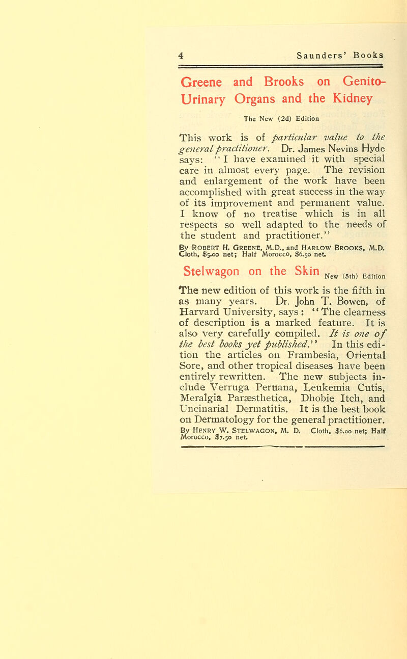 Greene and Brooks on Genito- urinary Organs and the Kidney The New (2d) Edition This work is of particular value to the general practitioner. Dr. James Nevins Hyde says: I have examined it with special care in almost every page. The revision and enlargement of the work have been accomplished with great success in the way of its improvement and permanent value. I know of no treatise which is in all respects so well adapted to the needs of the student and practitioner. By Robert H. Greene, M.D., and Harlow Brooks, M.D. Cloth, $5.00 net; Half Morocco, $6.50 net. New (5th) Edition Stelwagon on the Skin The new edition of this work is the fifth in as many years. Dr. John T. Bowen, of Harvard University, says : The clearness of description is a marked feature. It is also very carefully compiled. It is one of the best books yet published. In this edi- tion the articles on Frambesia, Oriental Sore, and other tropical diseases have been entirely rewritten. The new subjects in- clude Verruga Peruana, Leukemia Cutis, Meralgia Paraesthetica, Dhobie Itch, and Uncinarial Dermatitis. It is the best book on Dermatology for the general practitioner. By Henry W. Stelwagon, M. D. Cloth, $6.00 net; Half
