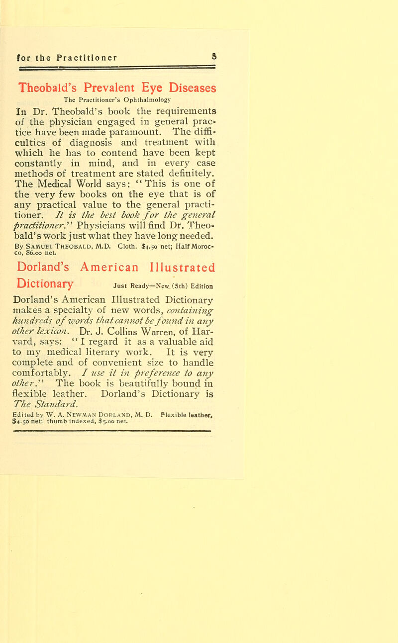 Theobald's Prevalent Eye Diseases The Practitioner's Ophthalmology In Dr. Theobald's book the requirements of the physician engaged in general prac- tice have been made paramount. The diffi- culties of diagnosis and treatment with which he has to contend have been kept constantly in mind, and in every case methods of treatment are stated definitely. The Medical World says: This is one of the very few books on the eye that is of any practical value to the general practi- tioner. It is the best book for the general practitioner. Physicians will find Dr. Theo- bald's work just what they have long needed. By Samuel Theobald, M.D. Cloth, $4.50 net; Half Moroc- co, $6.00 net. Dorland's American Illustrated Dictionary Just Ready-New, (5th) Edition Dorland's American Illustrated Dictionary makes a specialty of new words, containing htmdreds of words that cannot be found hi any other lexicon. Dr. J. Collins Warren, of Har- vard, says:  I regard it as a valuable aid to my medical literary work. It is very complete and of convenient size to handle comfortably. I use it in preference to any other. The book is beautifully bound in flexible leather. Dorland's Dictionary is The Standard. Edited by W. A. Newman Dorland, M. D. Flexible leather. $4.50 net: thumb indexed, $5.00 net.