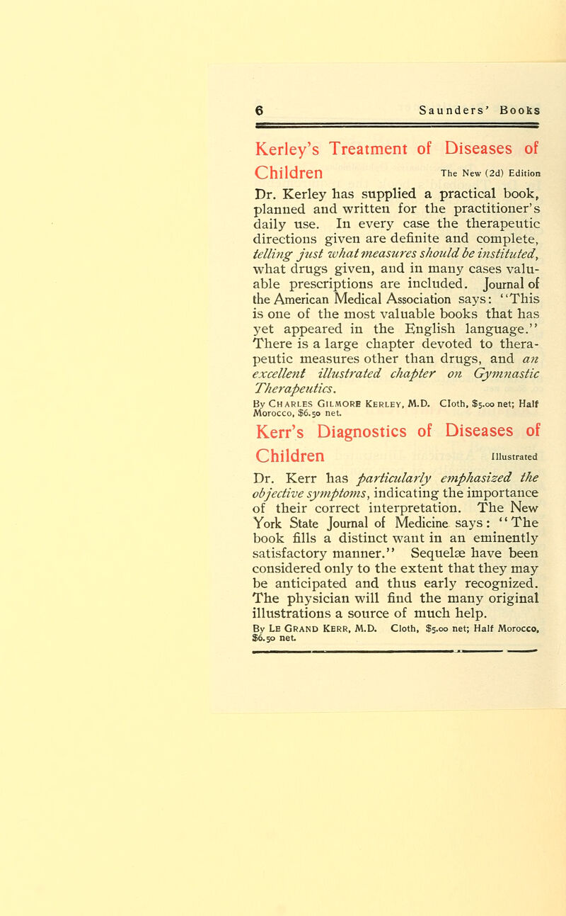 Kerley's Treatment of Diseases of The New (2d) Edition Dr. Kerley has supplied a practical book, planned and written for the practitioner's daily use. In every case the therapeutic directions given are definite and complete, telling just what measures should be instituted, what drugs given, and in many cases valu- able prescriptions are included. Journal of the American Medical Association says: This is one of the most valuable books that has yet appeared in the English language. There is a large chapter devoted to thera- peutic measures other than drugs, and an excellent illustrated chapter on Gymnastic Therapeutics. By Charles Gilmore Kerley, M.D. Cloth, $5.00 net; Half Morocco, $6.50 net. Kerr's Diagnostics of Diseases of Children illustrated Dr. Kerr has particularly emphasized the objective symptoms, indicating the importance of their correct interpretation. The New York State Journal of Medicine says : '' The book fills a distinct want in an eminently satisfactory manner. Sequelae have been considered only to the extent that they may be anticipated and thus early recognized. The physician will find the many original illustrations a source of much help. By Le Grand Kerr, M.D. Cloth, $5.00 net; Half Morocco, $6.50 net.