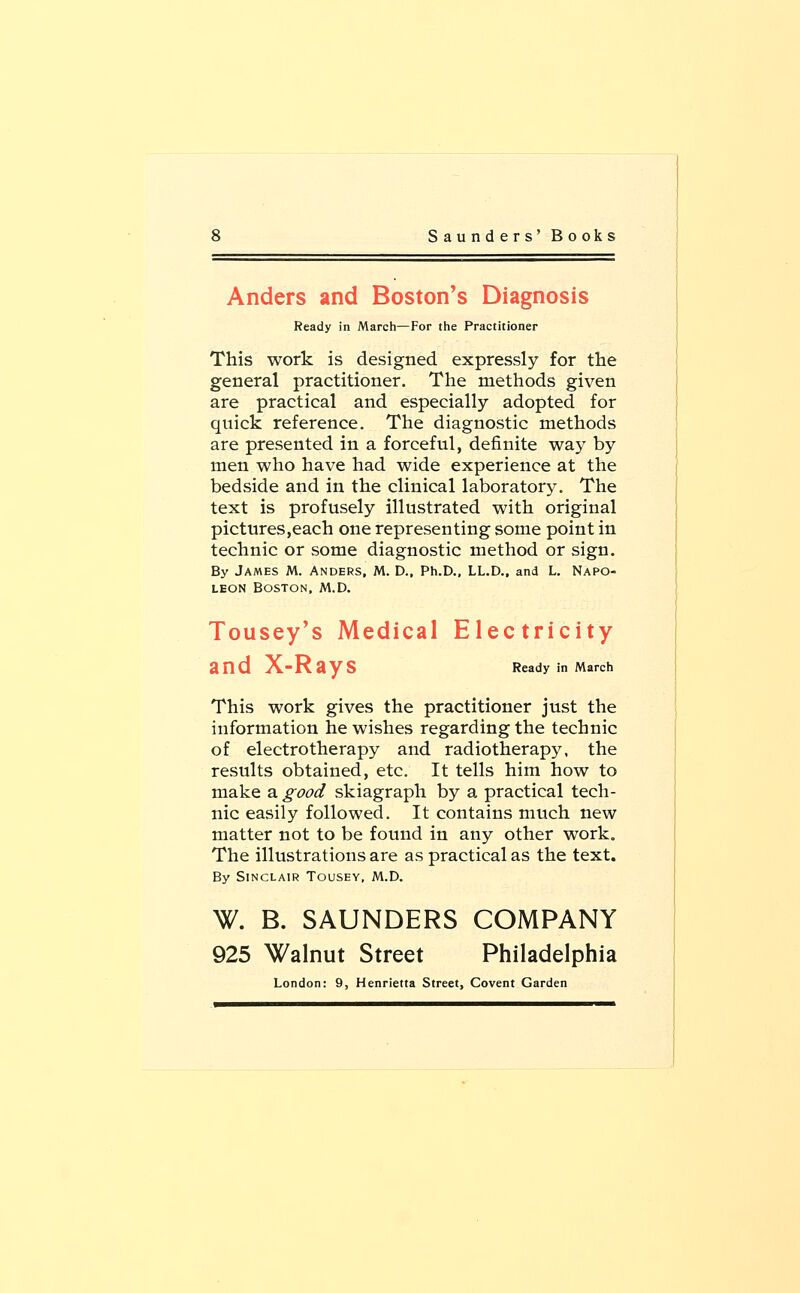 Anders and Boston's Diagnosis Ready in March—For the Practitioner This work is designed expressly for the general practitioner. The methods given are practical and especially adopted for quick reference. The diagnostic methods are presented in a forceful, definite way by men who have had wide experience at the bedside and in the clinical laboratory. The text is profusely illustrated with original pictures,each one representing some point in technic or some diagnostic method or sign. By James M. Anders, M. D., Ph.D., LL.D., and L. Napo- leon Boston, M.D. Tousey's Medical Electricity Ready in March This work gives the practitioner just the information he wishes regarding the technic of electrotherapy and radiotherapy, the results obtained, etc. It tells him how to make a good skiagraph by a practical tech- nic easily followed. It contains much new matter not to be found in any other work. The illustrations are as practical as the text. By Sinclair Tousey, M.D. W. B. SAUNDERS COMPANY 925 Walnut Street Philadelphia