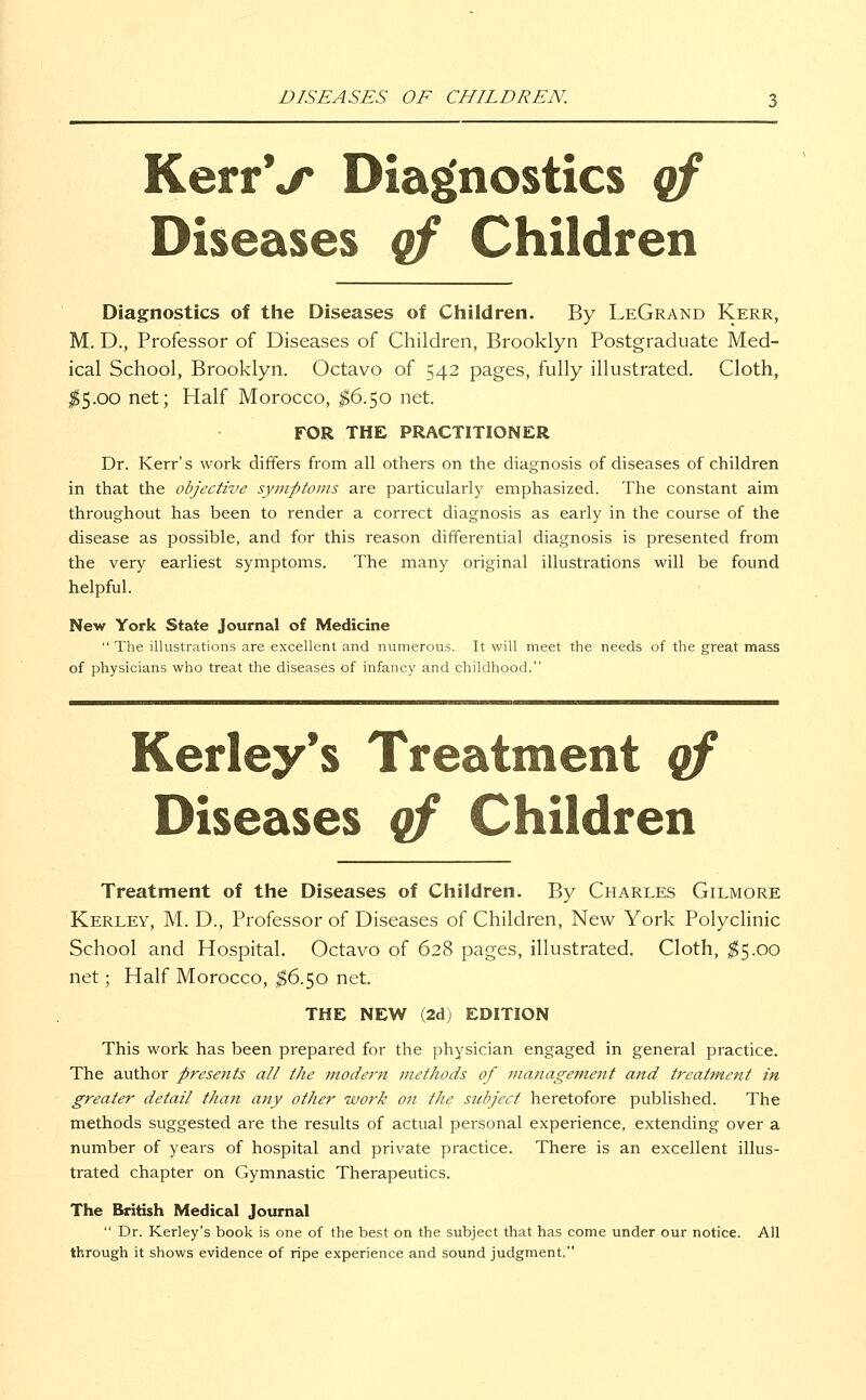 DISEASES OF CHILDREN. KerrV Diagnostics of Diseases of Children Diagnostics of the Diseases of Children. By LeGrand Kerr, M. D., Professor of Diseases of Children, Brooklyn Postgraduate Med- ical School, Brooklyn. Octavo of 542 pages, fully illustrated. Cloth, $5.00 net; Half Morocco, $6.50 net. FOR THE PRACTITIONER Dr. Kerr's work differs from all others on the diagnosis of diseases of children in that the objective symptoms are particularly emphasized. The constant aim throughout has been to render a correct diagnosis as early in the course of the disease as possible, and for this reason differential diagnosis is presented from the very earliest symptoms. The many original illustrations will be found helpful. New York State Journal of Medicine  The illustrations are excellent and numerous. It will meet the needs of the great mass of physicians who treat the diseases of infancy and childhood. Kerley's Treatment qf Diseases of Children Treatment of the Diseases of Children. By Charles Gilmore Kerley, M. D., Professor of Diseases of Children, New York Polyclinic School and Hospital. Octavo of 628 pages, illustrated. Cloth, $5.00 net; Half Morocco, $6.50 net. THE NEW (2d) EDITION This work has been prepared for the physician engaged in general practice. The author presents all the modern methods of mcmagement and treatment in greater detail than any other work on the subject heretofore published. The methods suggested are the results of actual personal experience, extending over a number of years of hospital and private practice. There is an excellent illus- trated chapter on Gymnastic Therapeutics. The British Medical Journal  Dr. Kerley's book is one of the best on the subject that has come under our notice. All through it shows evidence of ripe experience and sound judgment.