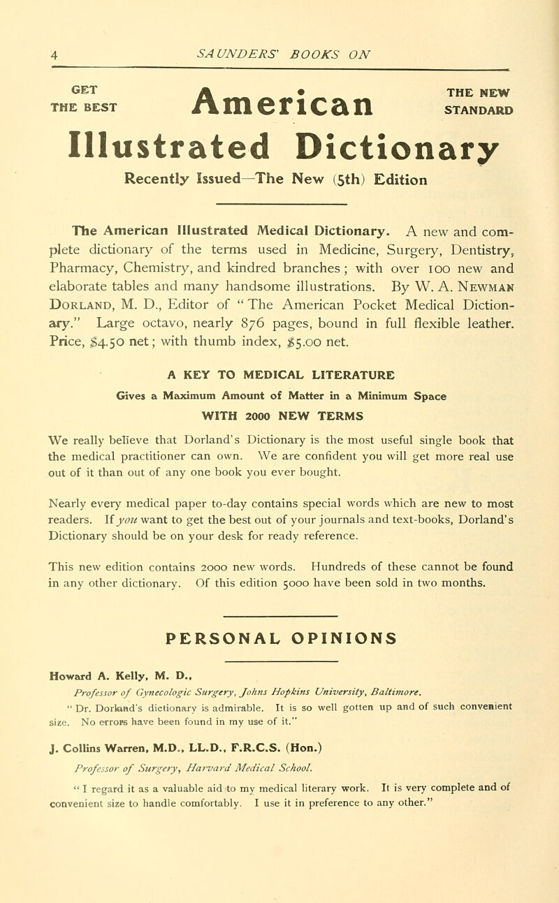 GET M 0 THE NEW THE BEST /\merlCcin STANDARD Illustrated Dictionary Recently Issued—The New (5th) Edition The American Illustrated Medical Dictionary. A new and com- plete dictionary of the terms used in Medicine, Surgery, Dentistry,, Pharmacy, Chemistry, and kindred branches ; with over ioo new and elaborate tables and many handsome illustrations. By W. A. Newman Dorland, M. D., Editor of The American Pocket Medical Diction- ary. Large octavo, nearly 876 pages, bound in full flexible leather. Price, $4.50 net; with thumb index, $5.00 net. A KEY TO MEDICAL LITERATURE Gives a Maximum Amount of Matter in a Minimum Space WITH 2000 NEW TERMS We really believe that Dorland's Dictionary is the most useful single book that the medical practitioner can own. We are confident you will get more real use out of it than out of any one book you ever bought. Nearly every medical paper to-day contains special words which are new to most readers. If you want to get the best out of your journals and text-books, Dorland's Dictionary should be on your desk for ready reference. This new edition contains 2000 new words. Hundreds of these cannot be found in any other dictionary. Of this edition 5000 have been sold in two months. PERSONAL OPINIONS Howard A. Kelly, M. D., Professor of Gynecologic Surgery, Johns Hopkins University, Baltimore.  Dr. Dorland's dictionary is admirable. It is so well gotten up and of such convenient size. No errors have been found in my use of it. J. Collins Warren, M.D., LL.D., F.R.C.S. (Hon.) Professor of Surgery, Harvard Medical School.  I regard it as a valuable aid to my medical literary work. It is very complete and of convenient size to handle comfortably. I use it in preference to any other.