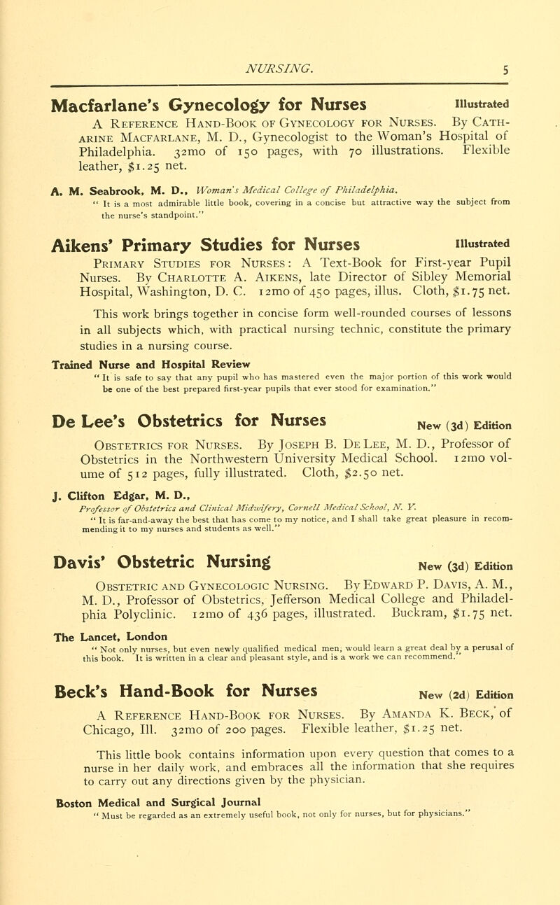 Macfarlane's Gynecology for Nurses illustrated A Reference Hand-Book of Gynecology for Nurses. By Cath- arine Macfarlane, M. D., Gynecologist to the Woman's Hospital of Philadelphia. 321110 of 150 pages, with 70 illustrations. Flexible leather, $1.25 net. A. M. Seabrook, M. D., Woman's Medical College of Philadelphia.  It is a most admirable little book, covering in a concise but attractive way the subject from the nurse's standpoint. Aikens' Primary Studies for Nurses illustrated Primary Studies for Nurses : A Text-Book for First-year Pupil Nurses. By Charlotte A. Aikens, late Director of Sibley Memorial Hospital, Washington, D. C. i2mo of 450 pages, illus. Cloth, $1.75 net. This work brings together in concise form well-rounded courses of lessons in all subjects which, with practical nursing technic, constitute the primary studies in a nursing course. Trained Nurse and Hospital Review  It is safe to say that any pupil who has mastered even the major portion of this work would be one of the best prepared first-year pupils that ever stood for examination. De Lee's Obstetrics for Nurses New (3d) Edition Obstetrics for Nurses. By Joseph B. DeLee, M. D., Professor of Obstetrics in the Northwestern University Medical School. i2ino vol- ume of 512 pages, fully illustrated. Cloth, $2.50 net. J. Clifton Edgar, M. D., Professor of Obstetrics and Clinical Midwifery, Cornell Medical School, N. Y.  It is far-and-away the best that has come to my notice, and I shall take great pleasure in recom- mending it to my nurses and students as well. Davis' Obstetric Nursing New (3d) Edition Obstetric and Gynecologic Nursing. By Edward P. Davis, A. M., M. D., Professor of Obstetrics, Jefferson Medical College and Philadel- phia Polyclinic. i2mo of 436 pages, illustrated. Buckram, $1.75 net. The Lancet, London  Not only nurses, but even newly qualified medical men, would learn a great deal by a perusal of this book. It is written in a clear and pleasant style, and is a work we can recommend. Beck's Hand-Book for Nurses New (2d) Edition A Reference Hand-Book for Nurses. By Amanda K. Beck,'of Chicago, 111. 32mo of 200 pages. Flexible leather, $1.25 net. This little book contains information upon every question that comes to a nurse in her daily work, and embraces all the information that she requires to carry out any directions given by the physician. Boston Medical and Surgical Journal  Must be regarded as an extremely useful book, not only for nurses, but for physicians.