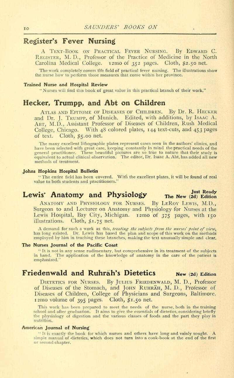 IO Register's Fever Nursing A Text-Book on Practical Fever Nursing. By Edward C. B.EGISTER, M. D., Professor of the Practice of Medicine in the North Carolina Medical College. i2mo of 352 pages. Cloth, $2.50 net. The work completely covers the field of practical fever nursing. The illustrations show the nurse how to perform those measures that come within her province. Trained Nurse and Hospital Review  Nurses will find this book of great value in this practical branch of their work. Hecker, Trumpp, and Abt on Children Atlas and Epitome of Diseases of Children. By Dr. R. Hecker and Dr. ]. Trumpp, of Munich. Edited, with additions, by Isaac A. Abt, M.D., Assistant Professor of Diseases of Children, Rush Medical College, Chicago. With 48 colored plates, 144 text-cuts, and 453 pages of text. Cloth, $5.00 net. The many excellent lithographic plates represent cases seen in the authors' clinics, and have been selected with great care, keeping constantly in mind the practical needs of the general practitioner. These beautiful pictures are so true to nature that their study is equivalent to actual clinical observation. The editor, Dr. Isaac A. Abt, has added all new methods of treatment. Johns Hopkins Hospital Bulletin  The entire field has been covered. With the excellent plates, it will be found of real value to both students and practitioners. Lewis' Anatomy and Physiology The New (idf Edition Anatomy and Physiology for Nurses. By LeRoy Lewis, M.D., Surgeon to and Lecturer on Anatomy and Physiology for Nurses at the Lewis Hospital, Bay City, Michigan. i2mo of 375 pages, with 150 illustrations. Cloth, $1.75 net. A demand for such a work as this, treating the subjects from the nurses' point of view, has long existed. Dr. Lewis has based the plan and scope of this work on the methods employed by him in teaching these branches, making the text unusually simple and clear. The Nurses Journal of the Pacific Coast  It is not in any sense rudimentary, but comprehensive in its treatment of the subjects in hand. The application of the knowledge of anatomy in the care of the patient is emphasized. Friedenwald and Ruhrah's Dietetics New (2d) Edition Dietetics for Nurses. By Julius Friedenwald, M. D., Professor of Diseases of the Stomach, and John Ruhrah, M. D., Professor of Diseases of Children, College of Physicians and Surgeons, Baltimore. i2mo volume of 395 pages. Cloth, $1.50 net. This work has been prepared to meet the needs of the nurse, both in the training school and after graduation. It aims to give the essentials of dietetics, considering briefly the physiology of digestion and the various classes of foods and the part they play in nutrition. American Journal of Nursing  It is exactly the book for which nurses and others have long and vainly sought. A simple manual of dietetics, which does not turn into a cook-book at the end of the first or second chapter.