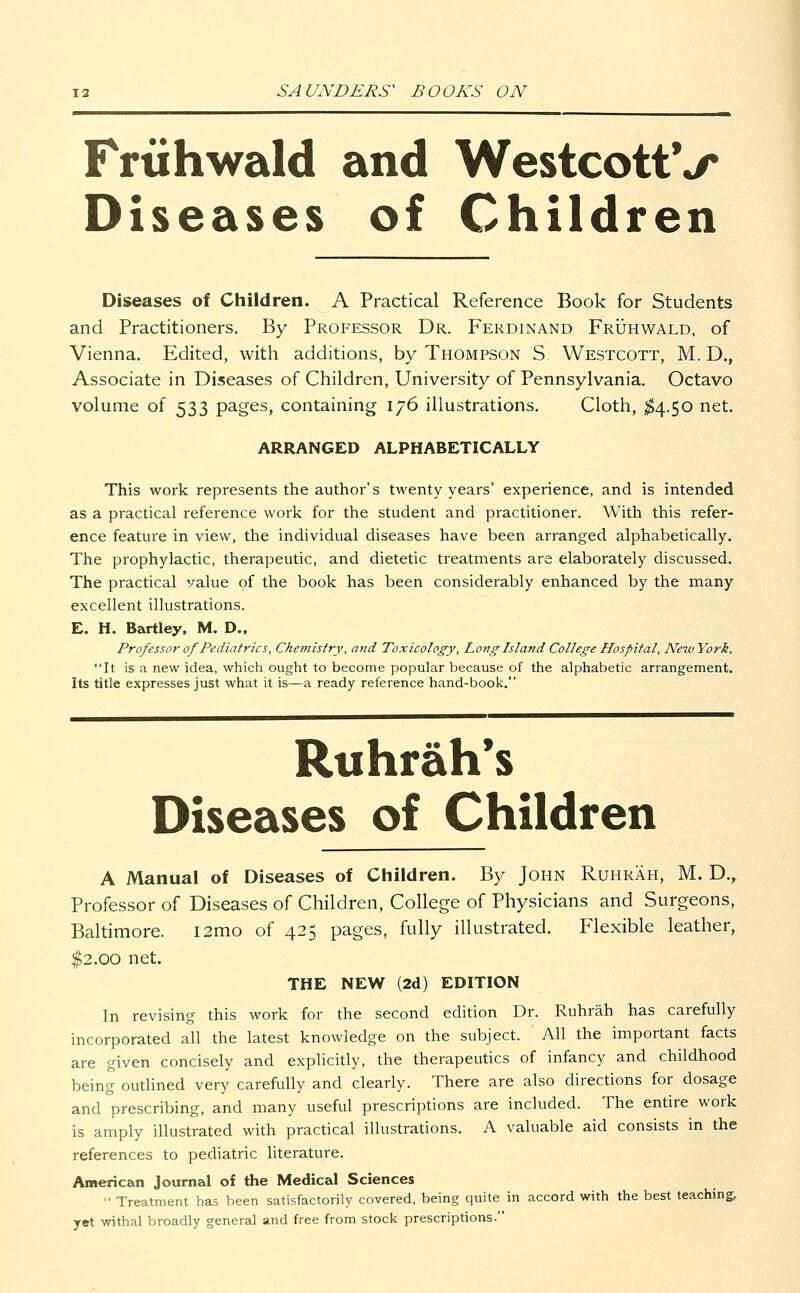 Friihwald and WestcottV Diseases of Children Diseases of Children. A Practical Reference Book for Students and Practitioners. By Professor Dr. Ferdinand Fruhwald, of Vienna. Edited, with additions, by Thompson S. Westcott, M. D., Associate in Diseases of Children, University of Pennsylvania. Octavo volume of 533 pages, containing 176 illustrations. Cloth, $4.50 net. ARRANGED ALPHABETICALLY This work represents the author's twenty years' experience, and is intended as a practical reference work for the student and practitioner. With this refer- ence feature in view, the individual diseases have been arranged alphabetically. The prophylactic, therapeutic, and dietetic treatments are elaborately discussed. The practical value of the book has been considerably enhanced by the many excellent illustrations. E. H. Bartley, M. D., Professor of Pediatrics, Chemistry', a?id Toxicology, Long Island College Hospital, New York. It is a new idea, which ought to become popular because of the alphabetic arrangement. Its title expresses just what it is—a ready reference hand-book. Ruhrah's Diseases of Children A Manual of Diseases of Children. By John Ruhrah, M. D., Professor of Diseases of Children, College of Physicians and Surgeons, Baltimore. i2mo of 425 pages, fully illustrated. Flexible leather, $2.00 net. THE NEW (2d) EDITION In revising this work for the second edition Dr. Ruhrah has carefully incorporated all the latest knowledge on the subject. All the important facts are given concisely and explicitly, the therapeutics of infancy and childhood being outlined very carefully and clearly. There are also directions for dosage and prescribing, and many useful prescriptions are included. The entire work is amply illustrated with practical illustrations. A valuable aid consists in the references to pediatric literature. American Journal of the Medical Sciences  Treatment has been satisfactorily covered, being quite in accord with the best teaching, yet withal broadly general and free from stock prescriptions.