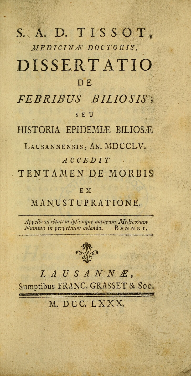 S. A. D. TI S S O T, MEDICIN/E DOCTORIS, DISSERTATIO DE FEBRIBUS BILIOSIS; S E U HISTORIA EPIDEMLE BILIOS^ Lausannensis, An. MDCCLV. ACCEDIT - TENTAMEN DE MORBIS E X MANUSTUPRATIONE. Appeilo veritatem ipfamque naturam Meiicorum Numina in perpetuum colenda. Bennet, 1 L A V S A NN M, Suraptibus FRANC. GRASSET & Soq.