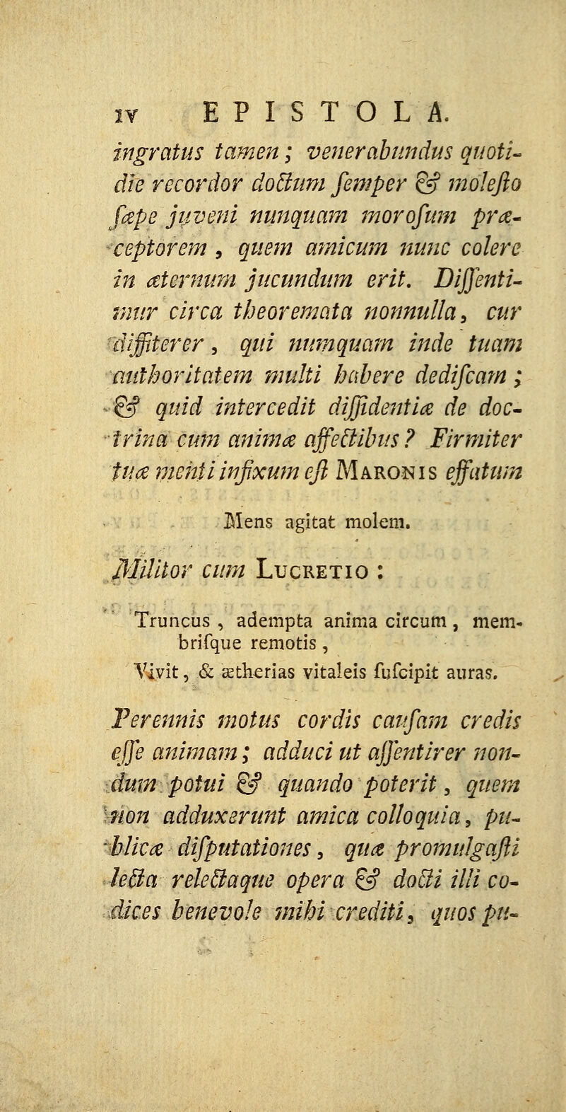 ingratus tamen; venerabundus quoti- die recordor do&um femper & molefto fape juveni nunquam morofum prcz- ceptorem 9 quem amicum nunc colere in aternum jucundum erit. Diffenti- mur circa theoremata nonnulla, cur dijjiterer, qui numquam inde tuam authoritatem multi habere dedifcam; ■ & quid intercedit dijjideniia de doc- -trina cum animcz affeclibus? Firmiter tuce mehiiwjjxumejl Maronis effatum Mens agitat molem. Militor cum Lucretio : Truncus , adempta anima circum, mem- brifque remotis, Vivit, & cetherias vitaleis fufcipit auras. Ferennis motus cordis caifam credis effe animam; adduci ut affentirer non- dum potui & quando poterit, quem non adduxerunt amica colloquia, pu- blicce difputationes, quct promulgajli lecla releclaque opera £? docli illi co- dic.es benevole mihi crediti^ quospii-