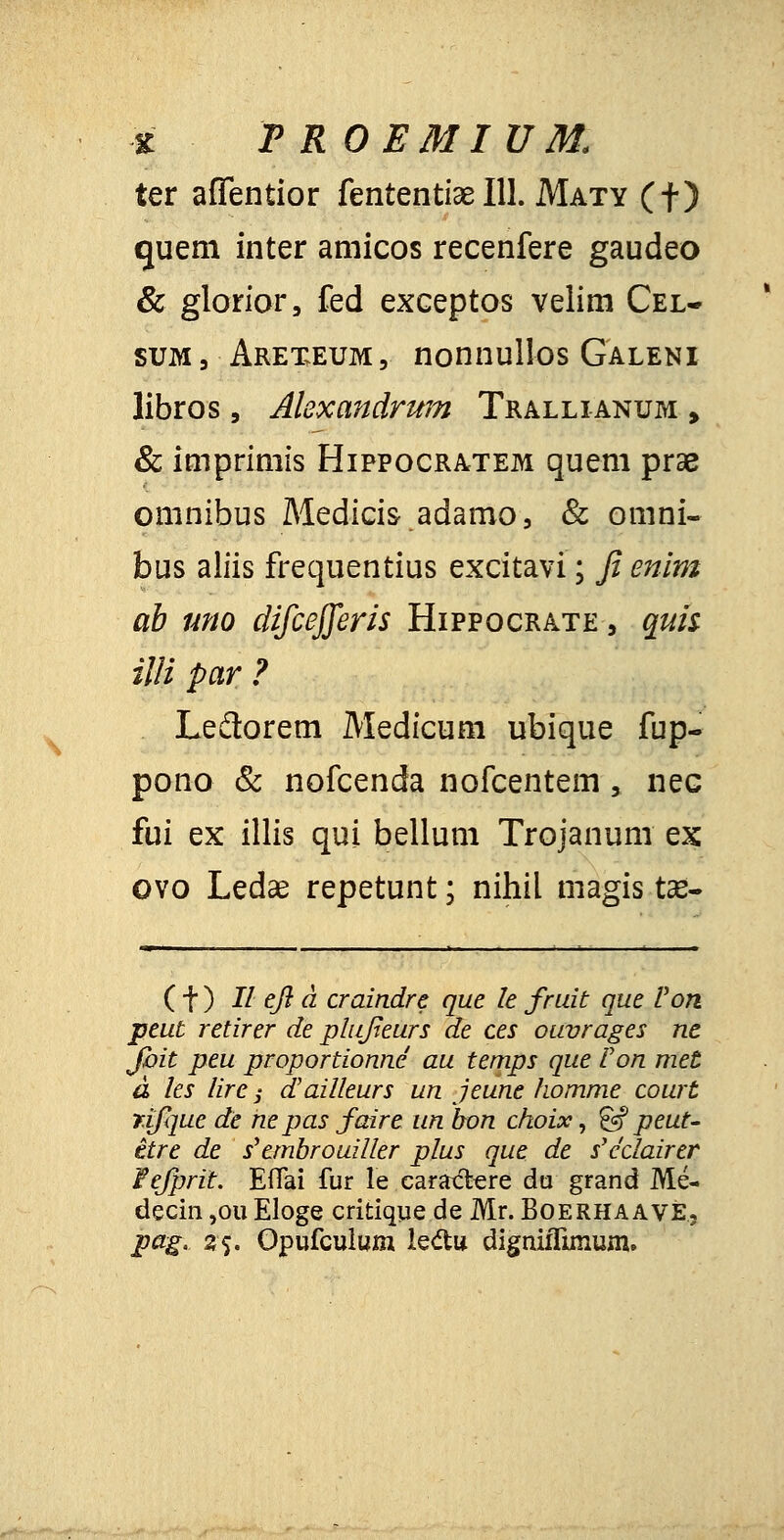 z FROEMIUM. ter aflentior fententiae 111. Maty (f) guem inter amicos recenfere gaudeo & glorior, fed exceptos velim Cel- sum 3 Arexeum , nonnullos Galeni libros, Alexandrum Trallianum , & imprimis Hippocratem quem prae omnibus Medicis adamo, & omni- bus aliis frequentius excitavi; fi enim ab uno difcejferis Hippocrate , quis illi par ? Ledtorem Medicum ubique fup- pono & nofcenda nofcentem , nec fui ex illis qui bellum Trojanum ex ovo Ledae repetunt; nihil magis tae- (t) II efl d craindre que le fruit que Von peut retirer de phifieurs de ces ouvrages ne Jbit peu proportionnc au temps que Von met a les lire i dailleurs un jeune homme court rifque de nepas faire un bon choix, & peut- itre de s'embrouiller plus que de s'c'clairer Pefprit: Eflai fur le cara&ere du grand Me- decin ,ou Eloge critique de Mr. Boerhaave, pag. %{. Opufculum ledu digniflimuin.