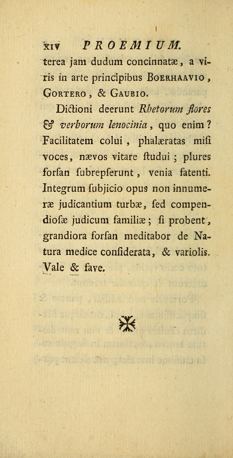 kiv P ROEMI UM. terea jam dudum concinnatae, a vi- ris in arte principibus Boerhaavio , GORTERO , & GAUBIO. Di&ioni deerunt Rhetorum fiores & verhorum lenocinia > quo enim ? Facilitatem colui , phalaeratas mifi voces, naevos vitare ftudui * plures forfan fubrepferunt, venia fatenti. Integrum fubjicio opus non innume- rae judicantium turbas, fed compen- diofae judicum familiae; fi probent, grandiora forfan meditabor de Na- tura medice confiderata, & variolis. Vale & fave.