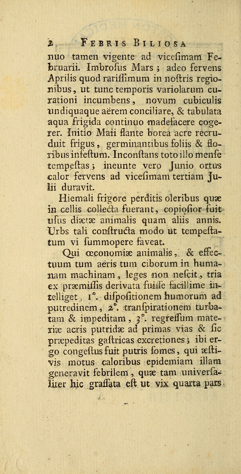 nuo tamen vigente ad vicefimam Fe- bruarii. Imbrofus Mars ; adeo fervens Aprilis quod rariffimum in noftris regio- nibus, ut tunc temporis variolarum cu- rationi incumbens, novum cubiculis iindiquaqueaeremconciliare, & tabulata aqua frigida continuo madefacere coge- rer. Initio Maii flante borea acre recru- duit frigus 9 gertninantibus foliis & flo- ribus infeftum. Inconftans toto illo menfe tempeftas > ineunte vero Junio ortus calor fervens ad viceiimam tertiam ju- lii duravit. Hiemati frigore perditis oleribus qu?e in-cellis colle&a fuerant, copiofior fuit ufus disetse animalis quam aliis annis. Urbs tali conftru&a modo ut tempefta- tum vi fummopere faveat. Qui ceconomiae animalis, & effec- tuum tum aeris tum ciborum in huma- nam machinam^ leges non nefcit., tria cx prxrniffis derivata fuiile facillime in- telliget, i*. difpofitionem humorum ad putredinem5 z°. tranfpirationem turba- tam ■& impeditam, f. regreffum mate- rise acris putridse ad primas vias & iic prsepeditas gaftricas excretiones ; ibi er- go congeftus fuit putris fomes, qui sefti- vis motus caloribus epidemiam illam generavit febrilem, quse tam univerfa- liter hic graffata eft ut vix quarta pars