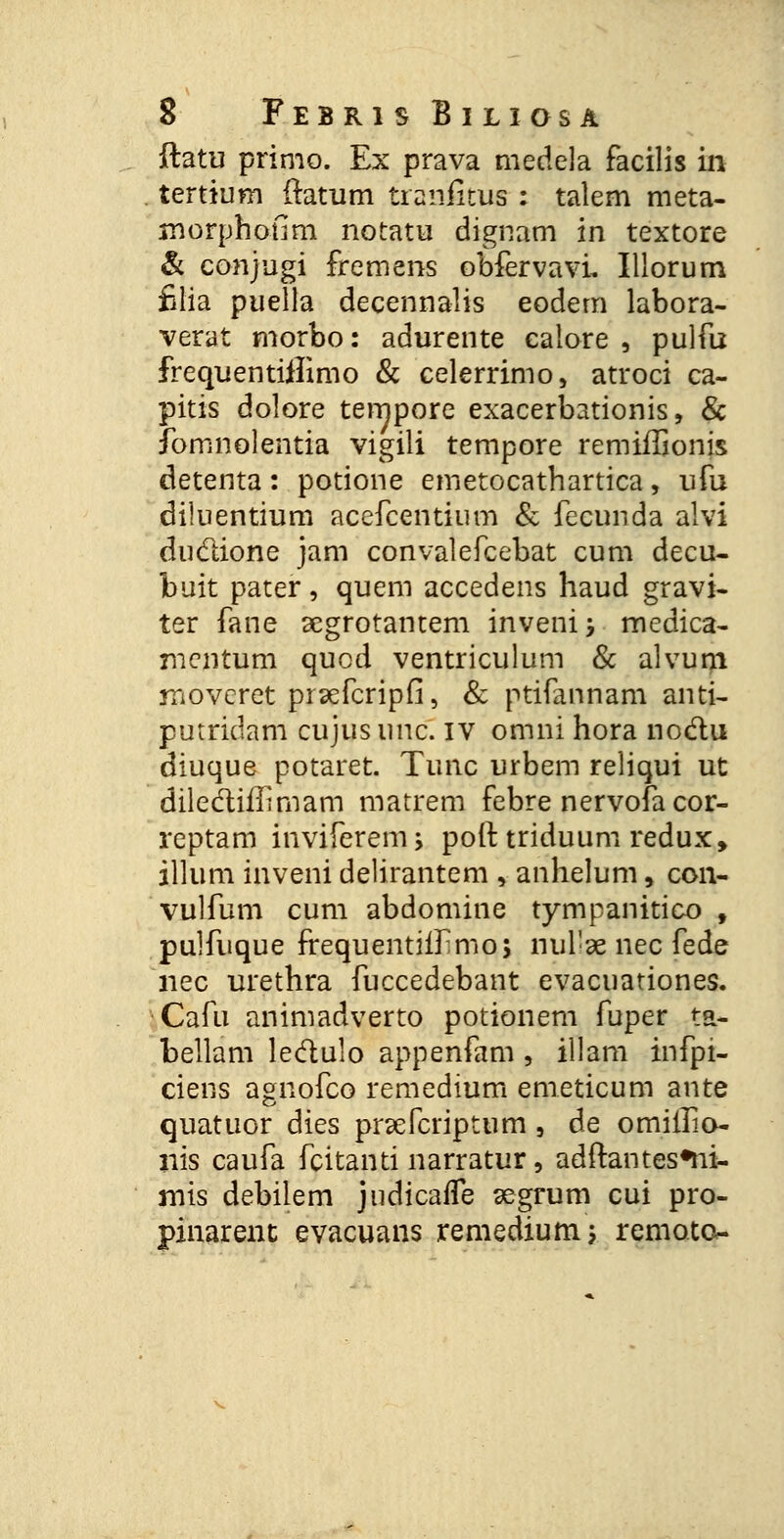 ftatu primo. Ex prava medela facilis ixi tertium (tatum traniitus : talem meta- morphoflm notatu dignam in textore & conjugi fremens obfervavL Illorum filia puella decennalis eodern labora- verat morbo: adurente ealore , pulfu frequentiflimo & celerrimo, atroci ca- pitis dolore tempore exacerbationis, & fomnolentia vigili tempore remiiTionis detenta: potione emetocathartica, ufu diluentium acefcentium & fecunda alvi duclione jam convalefcebat cum decu- buit pater, quem accedens haud gravi- ter fane segrotantem invenij medica- mentum quod ventriculum & alvum moveret prsefcripfi, & ptifannam anti- putridam cujusunc. IV omni hora noclu diuque potaret. Tunc urbem reliqui ut dilediilmiam matrem febre nervofacor- reptam inviferem; poft triduum redux, illum inveni delirantem , anhelum, con- vulfum cum abdomine tympanitico , pulfuque frequentiif mo; nul-ae nec fede nec urethra fuccedebant evacuationes. Cafu animadverto potionem fuper ta- bellam ledulo appenfam, illam infpi- ciens agnofco remedium emeticum ante quatuor dies pnefcriptum, de omiilio- nis caufa fcitanti narratur, adftantes*ni- mis debilem judicafle segrum cui pro- pinarent evacuans remedium; remoto-