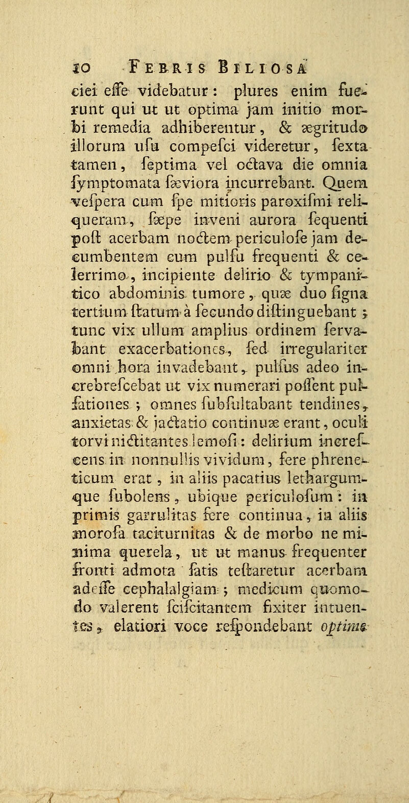 to Ferri s Bilio si ciei effe videbatur: plures enim fue^ runt qui ut ut optima jam initio mor- foi remedia adhiberentur, & ^egritud» illorum ufu compefci videretur, fexta tamen, feptima vel oetava die omnia iyniptomata fseviora incurrebant. Quem vefpera cum fpe mitioris paroxifmi reli- queram, foepe inveni aurora fequenti poft acerbam noctem periculofe jam de- cumbentem eum pulfu frequenti & ce~ lerrim©-, incipiente delirio & tympani- tico abdominis. tumore, quse duo figna tertiumftatumafecundodiftinguebant j tunc vix ullum amplius ordinem ferva- Ibant exacerbationcs, fed irregulariter ©mnijiota invadebaut,. puifus adeo in- crebrefcebat ut vix numerari poifent pui- fatioues ; omnes fubfultabant tendines» anxietas& jaclatio continu^e erant, ocuM torvini&itanteslemoii: delirium ineref- censin nonnullis vividum, fere phrene.^ ticum erat, m aliis pacatius lethargum- que fubolens 9 ubique periculofum : ia primis garrulitas fcre continua, ia aliis Biorofa tackurnitas & de morbo ne mi- aiima querela, ut ut manus frequenter fironti admota iatis teftaretur acerbam. adeffe eephalalgiam j medicum qtjomo- do valerent fcifcitantem fixiter intuen- tes * elatiori voce relpondebant opims.